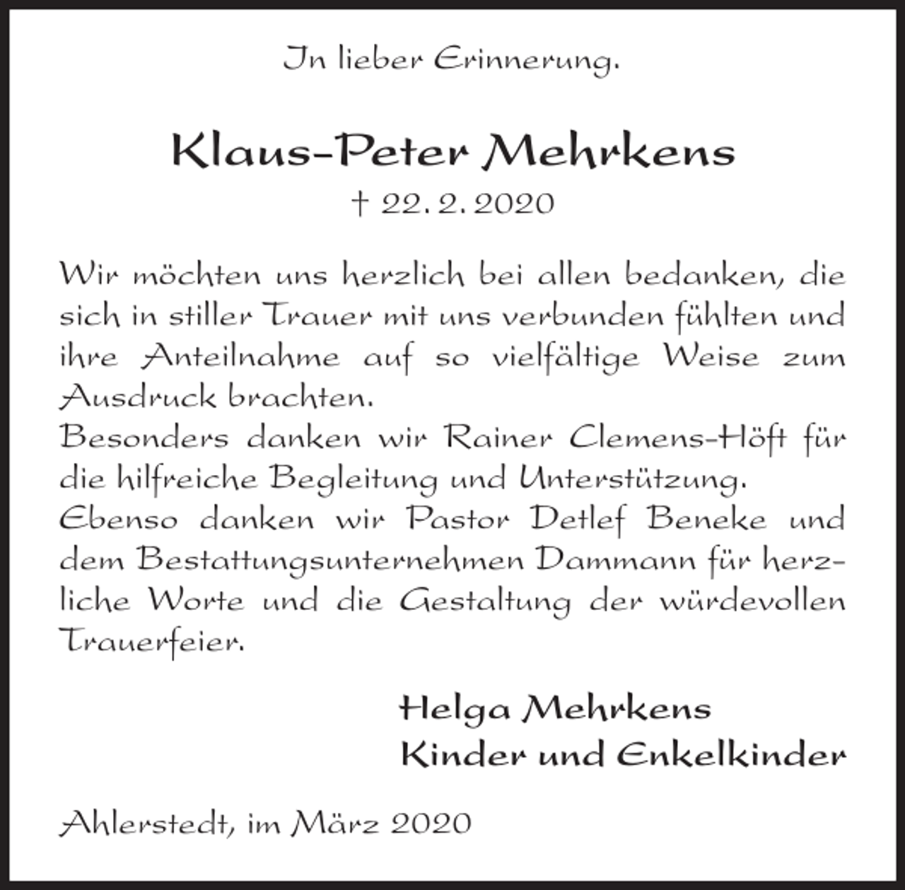 <p>In lieber Erinnerung.<br />Klaus-Peter Mehrkens<br />† 22. 2. 2020<br />Wir möchten uns herzlich bei allen bedanken, die sich in stiller Trauer mit uns verbunden fühlten und ihre Anteilnahme auf so vielfältige Weise zum Ausdruck brachten.<br />Besonders danken wir Rainer Clemens-Höft für die hilfreiche Begleitung und Unterstützung.<br />Ebenso danken wir Pastor Detlef Beneke und dem Bestattungsunternehmen Dammann für herzliche Worte und die Gestaltung der würdevollen Trauerfeier.<br />Helga Mehrkens<br />Kinder und Enkelkinder<br />Ahlerstedt, im März 2020</p>