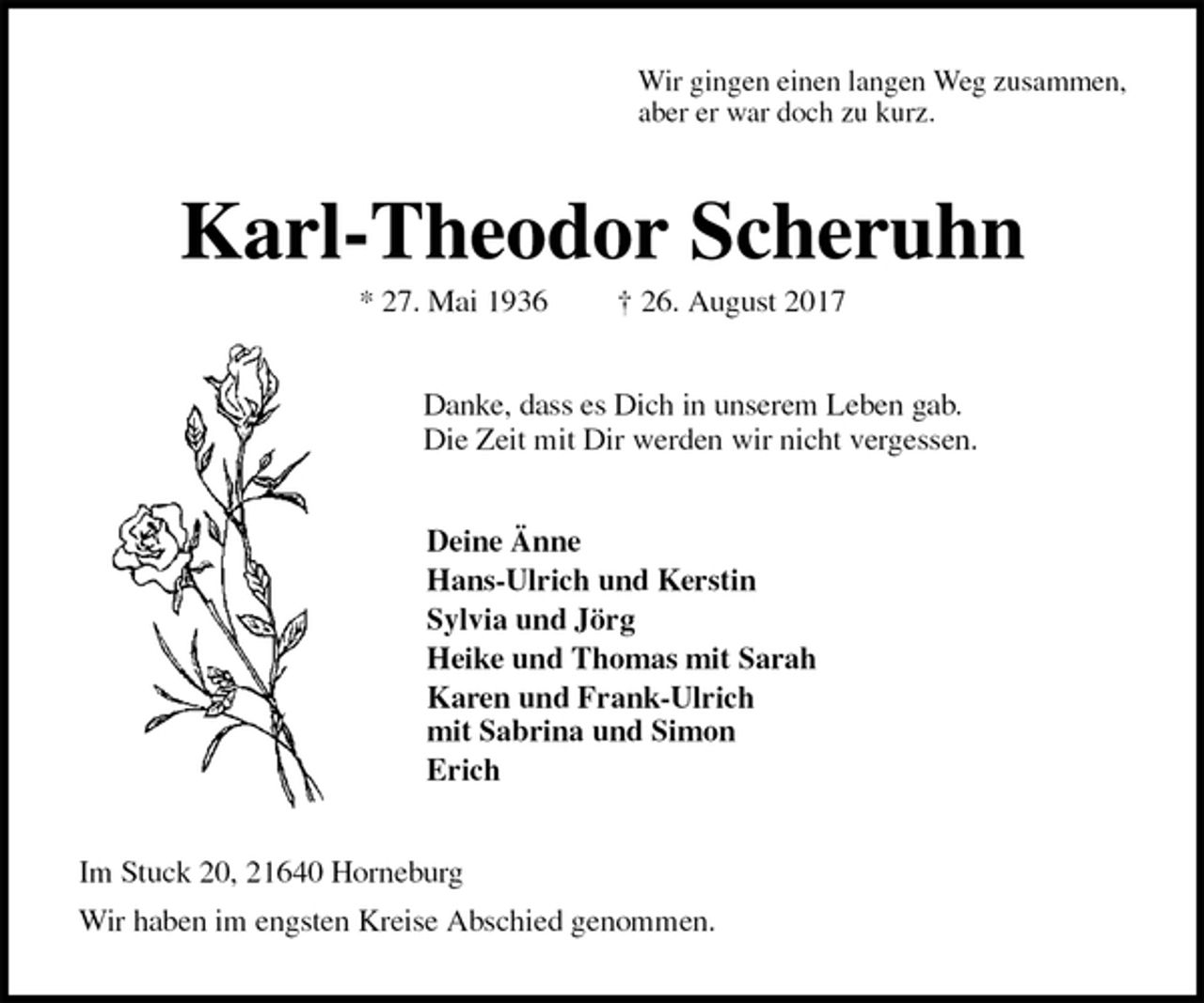 <p>Wir gingen einen langen Weg zusammen,<br />aber er war doch zu kurz.<br />Karl-Theodor Scheruhn<br />* 27. Mai 1936 † 26. August 2017<br />Danke, dass es Dich in unserem Leben gab.<br />Die Zeit mit Dir werden wir nicht vergessen.<br />Deine Änne<br />Hans-Ulrich und Kerstin<br />Sylvia und Jörg<br />Heike und Thomas mit Sarah<br />Karen und Frank-Ulrich<br />mit Sabrina und Simon<br />Erich<br />Im Stuck 20, 21640 Horneburg<br />Wir haben im engsten Kreise Abschied genommen.</p>