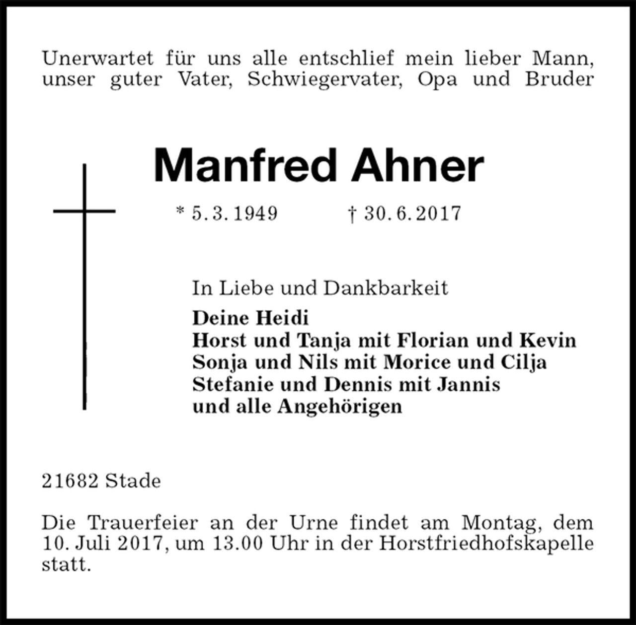 <p>Unerwartet für uns alle entschlief mein lieber Mann,<br />unser guter Vater, Schwiegervater, Opa und Bruder<br />Manfred Ahner<br />* 5. 3. 1949 † 30. 6. 2017<br />In Liebe und Dankbarkeit<br />Deine Heidi<br />Horst und Tanja mit Florian und Kevin<br />Sonja und Nils mit Morice und Cilja<br />Stefanie und Dennis mit Jannis<br />und alle Angehörigen<br />21682 Stade</p>
<p>Die Trauerfeier an der Urne findet am Montag, dem<br />10. Juli 2017, um 13.00 Uhr in der Horstfriedhofskapelle statt.</p>