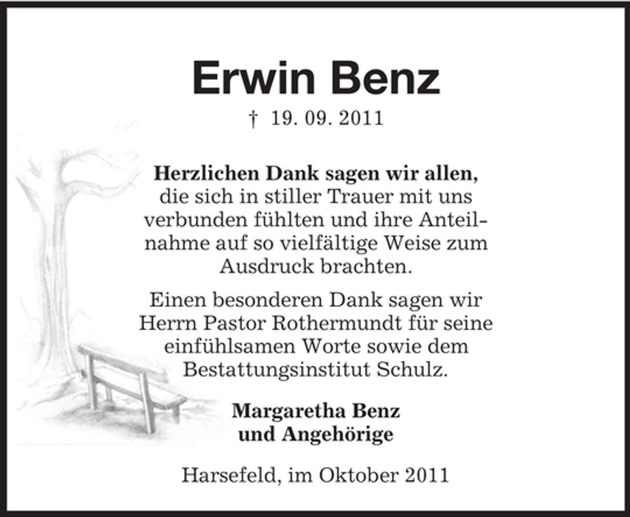 <p>Erwin Benz<br />† 19. 09. 2011<br />Herzlichen Dank sagen wir allen,<br />die sich in stiller Trauer mit uns<br />verbunden fühlten und ihre Anteil-<br />nahme auf so vielfältige Weise zum<br />Ausdruck brachten.<br />Einen besonderen Dank sagen wir<br />Herrn Pastor Rothermundt für seine<br />einfühlsamen Worte sowie dem<br />Bestattungsinstitut Schulz.</p><p>Margaretha Benz<br />und Angehörige</p><p>Harsefeld, im Oktober 2011</p>