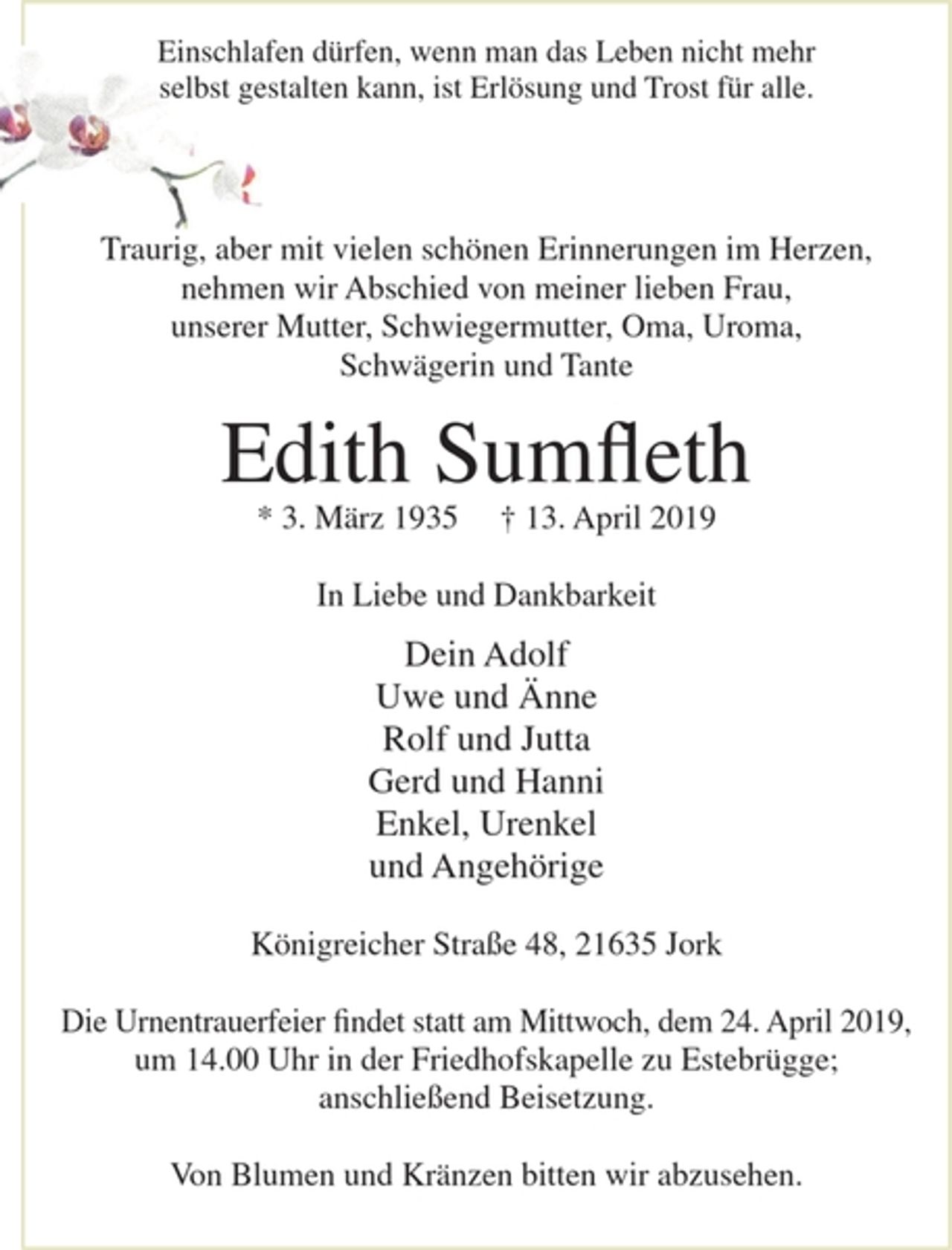 <p>Einschlafen dürfen, wenn man das Leben nicht mehr<br />selbst gestalten kann, ist Erlösung und Trost für alle.<br />Traurig, aber mit vielen schönen Erinnerungen im Herzen, nehmen wir Abschied von meiner lieben Frau, unserer Mutter, Schwiegermutter, Oma, Uroma, Schwägerin und Tante</p><p>Edith Sumfleth</p><p>* 3. März 1935 + 13. April 2019</p><p>In Liebe und Dankbarkeit<br />Dein Adolf<br />Uwe und Änne<br />Rolf und Jutta<br />Gerd und Hanni<br />Enkel, Urenkel<br />und Angehörige</p><p>Königreicher Straße 48, 21635 Jork</p><p>Die Urnentrauerfeier findet statt am Mittwoch, dem 24. April 2019, um 14.00 Uhr in der Friedhofskapelle zu Estebrügge; anschließend Beisetzung.</p><p>Von Blumen und Kränzen bitten wir abzusehen.</p>