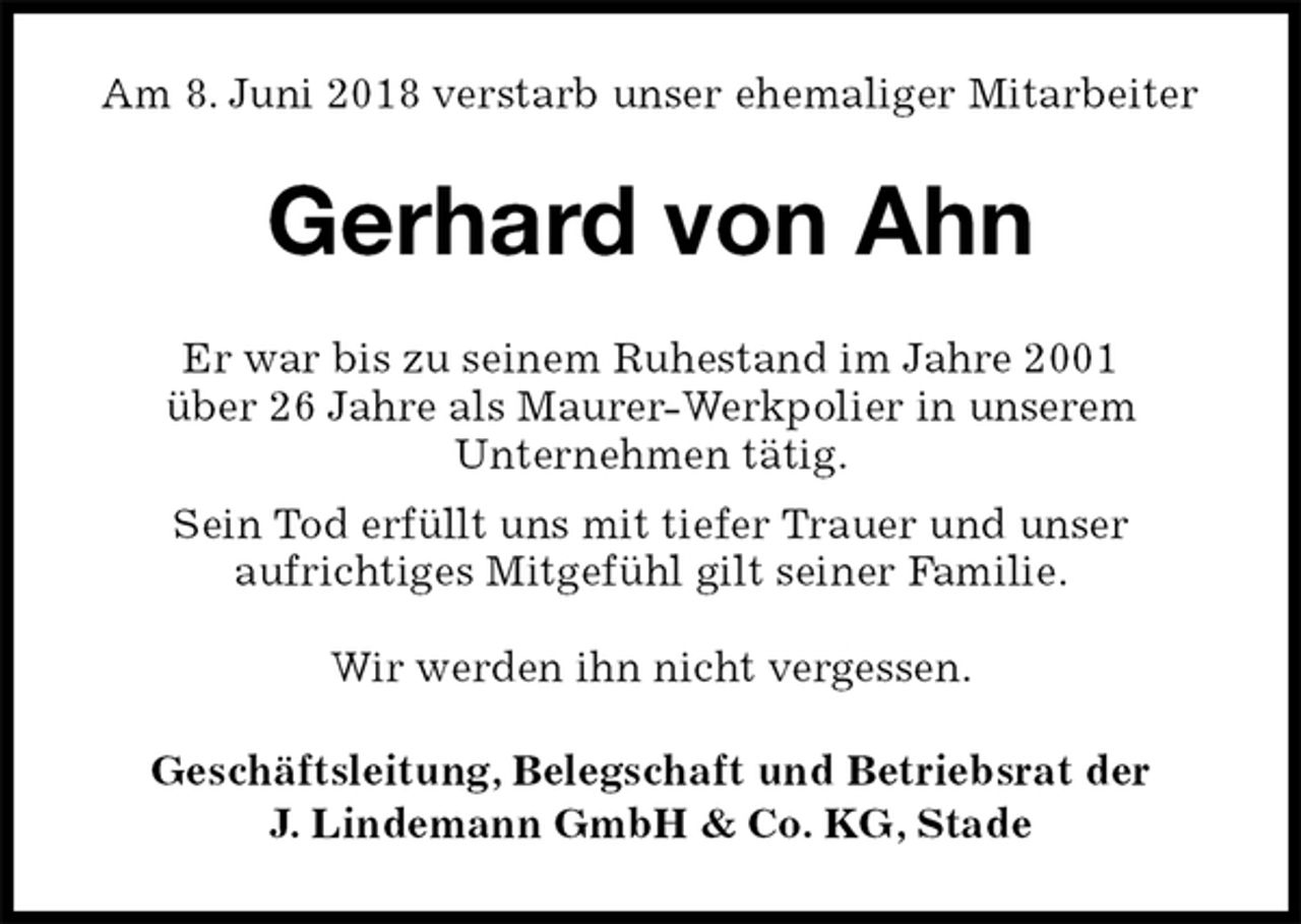 <p>Am 8. Juni 2018 verstarb unser ehemaliger Mitarbeiter<br />Gerhard von Ahn<br />Geschäftsleitung, Belegschaft und Betriebsrat der<br />J. Lindemann GmbH &amp; Co. KG, Stade<br />Er war bis zu seinem Ruhestand im Jahre 2001<br />über 26 Jahre als Maurer-Werkpolier in unserem<br />Unternehmen tätig.<br />Sein Tod erfüllt uns mit tiefer Trauer und unser<br />aufrichtiges Mitgefühl gilt seiner Familie.</p><p>Wir werden ihn nicht vergessen.</p>