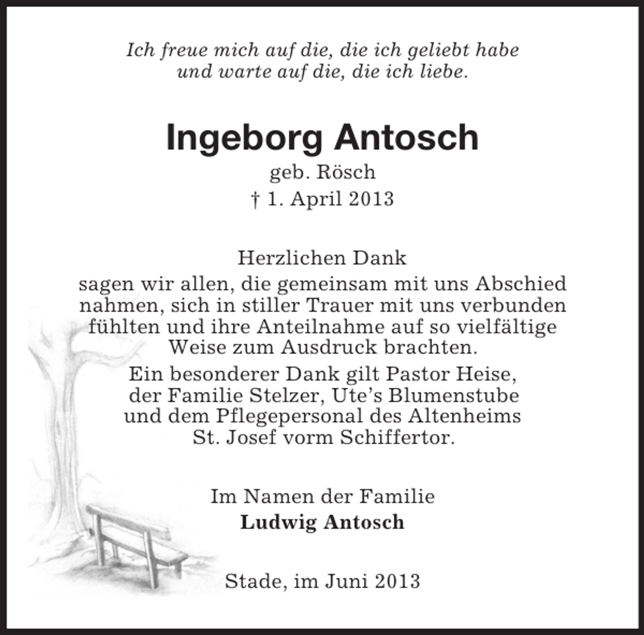 <p>Ich freue mich auf die, die ich geliebt habe<br />und warte auf die, die ich liebe.</p><p>Ingeborg Antosch<br />geb. Rösch<br />† 1. April 2013<br />Herzlichen Dank<br />sagen wir allen, die gemeinsam mit uns Abschied<br />nahmen, sich in stiller Trauer mit uns verbunden<br />fühlten und ihre Anteilnahme auf so vielfältige<br />Weise zum Ausdruck brachten.<br />Ein besonderer Dank gilt Pastor Heise,<br />der Familie Stelzer, Ute’s Blumenstube<br />und dem Pflegepersonal des Altenheims<br />St. Josef vorm Schiffertor.<br />Im Namen der Familie<br />Ludwig Antosch<br />Stade, im Juni 2013</p>