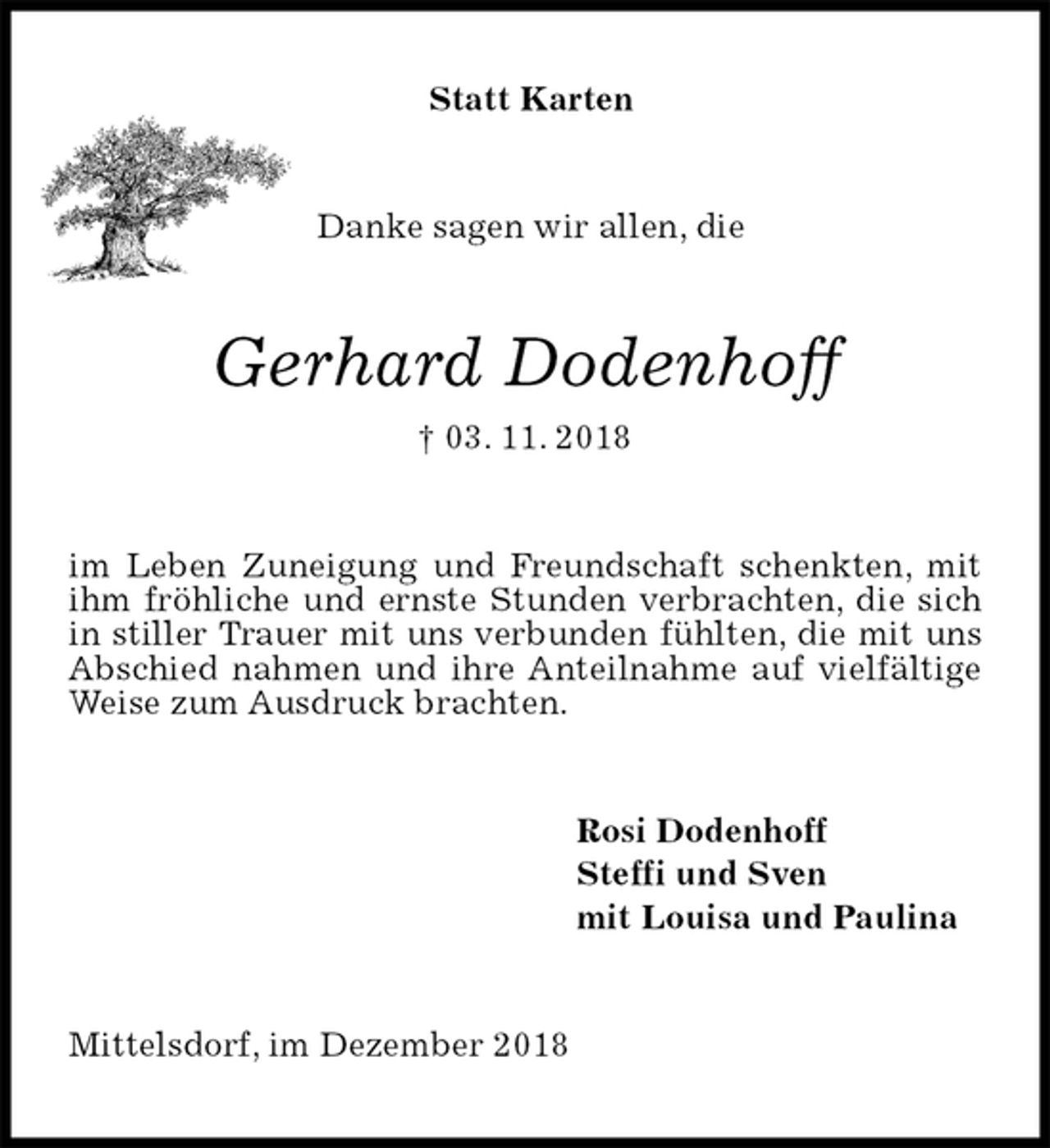<p>Statt Karten<br />Danke sagen wir allen, die<br />Gerhard Dodenhoff<br />† 03. 11. 2018<br />im Leben Zuneigung und Freundschaft schenkten, mit ihm fröhliche und ernste Stunden verbrachten, die sich in stiller Trauer mit uns verbunden fühlten, die mit uns Abschied nahmen und ihre Anteilnahme auf vielfältige Weise zum Ausdruck brachten.<br />Rosi Dodenhoff<br />Steffi und Sven<br />mit Louisa und Paulina<br />Mittelsdorf, im Dezember 2018</p>