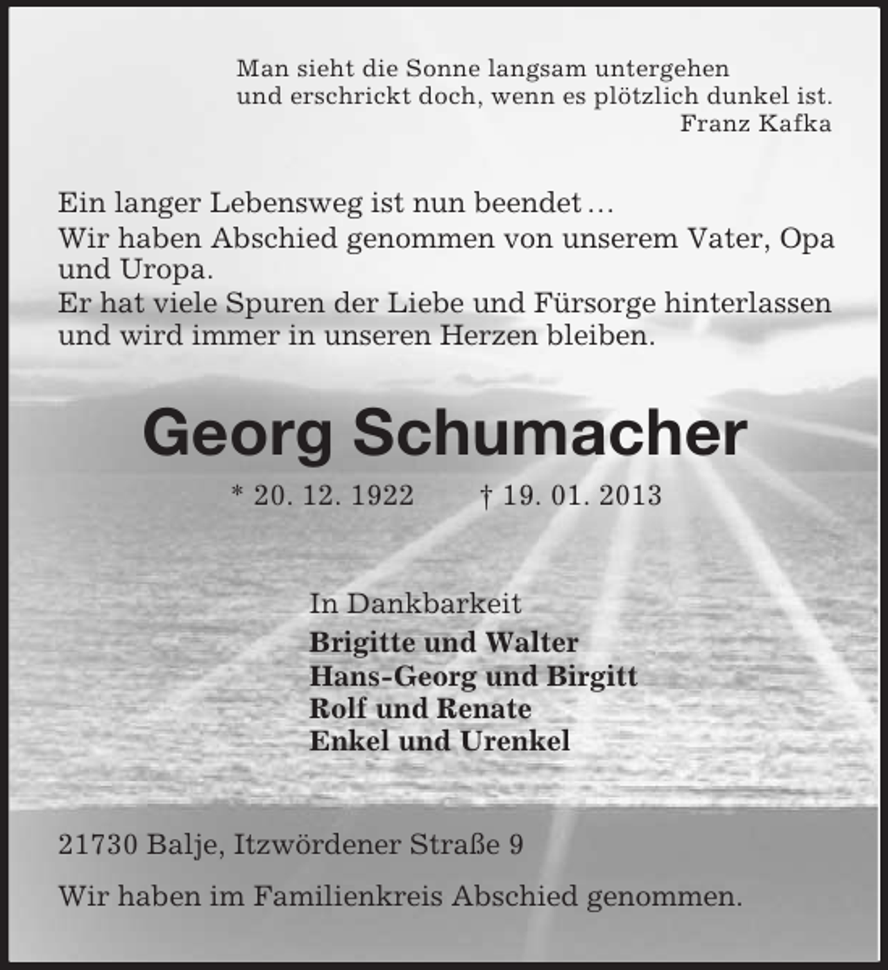 <p>Man sieht die Sonne langsam untergehen<br />und erschrickt doch, wenn es plötzlich dunkel ist.<br />Franz Kafka</p><p>Ein langer Lebensweg ist nun beendet …<br />Wir haben Abschied genommen von unserem Vater, Opa<br />und Uropa.<br />Er hat viele Spuren der Liebe und Fürsorge hinterlassen<br />und wird immer in unseren Herzen bleiben.</p><p>Georg Schumacher<br />* 20. 12. 1922</p><p>† 19. 01. 2013</p><p>In Dankbarkeit<br />Brigitte und Walter<br />Hans-Georg und Birgitt<br />Rolf und Renate<br />Enkel und Urenkel</p><p>21730 Balje, Itzwördener Straße 9<br />Wir haben im Familienkreis Abschied genommen.</p>