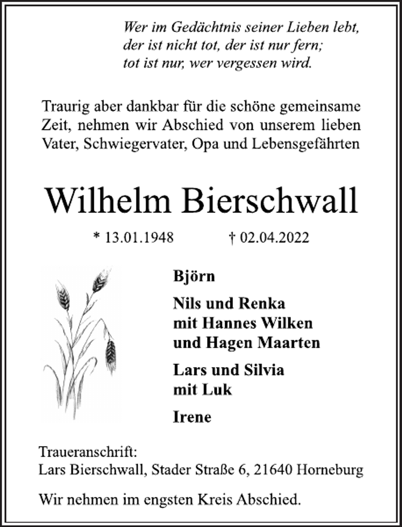 <p>Wer im Gedächtnis seiner Lieben lebt,<br />der ist nicht tot, der ist nur fern;<br />tot ist nur, wer vergessen wird.<br />Traurig aber dankbar für die schöne gemeinsame<br />Zeit, nehmen wir Abschied von unserem lieben<br />Vater, Schwiegervater, Opa und Lebensgefährten<br />Wilhelm Bierschwall<br />* 13.01.1948 † 02.04.2022<br />Björn<br />Nils und Renka<br />mit Hannes Wilken<br />und Hagen Maarten<br />Lars und Silvia<br />mit Luk<br />Irene<br />Traueranschrift:<br />Lars Bierschwall, Stader Straße 6, 21640 Horneburg<br />Wir nehmen im engsten Kreis Abschied.</p>