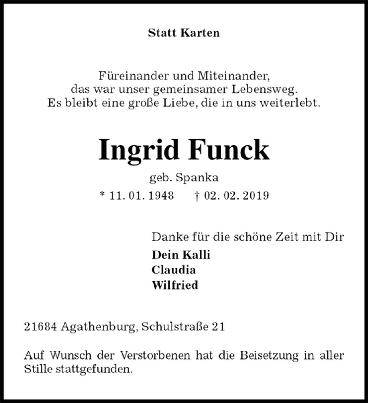 <p>Statt Karten<br />Füreinander und Miteinander,<br />das war unser gemeinsamer Lebensweg.<br />Es bleibt eine große Liebe, die in uns weiterlebt.<br />Ingrid Funck<br />geb. Spanka<br />* 11. 01. 1948 † 02. 02. 2019<br />Danke für die schöne Zeit mit Dir<br />Dein Kalli<br />Claudia<br />Wilfried<br />21684 Agathenburg, Schulstraße 21</p><p>Auf Wunsch der Verstorbenen hat die Beisetzung in aller Stille stattgefunden.</p>