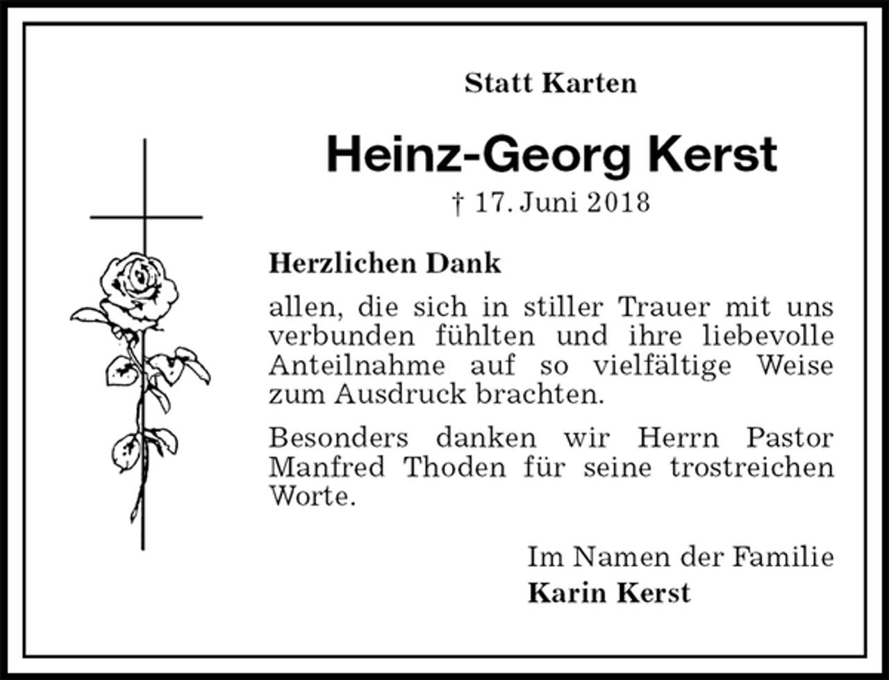 <p>Statt Karten<br />Heinz-Georg Kerst<br />† 17. Juni 2018<br />Herzlichen Dank<br />allen, die sich in stiller Trauer mit uns verbunden fühlten und ihre liebevolle Anteilnahme auf so vielfältige Weise zum Ausdruck brachten.<br />Besonders danken wir Herrn Pastor Manfred Thoden für seine trostreichen Worte.<br />Im Namen der Familie<br />Karin Kerst</p>