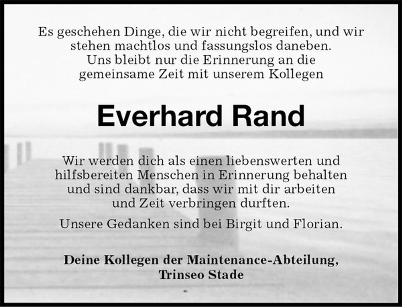 <p>Es geschehen Dinge, die wir nicht begreifen, und wir<br />stehen machtlos und fassungslos daneben.<br />Uns bleibt nur die Erinnerung an die<br />gemeinsame Zeit mit unserem Kollegen<br />Everhard Rand<br />Wir werden dich als einen liebenswerten und<br />hilfsbereiten Menschen in Erinnerung behalten<br />und sind dankbar, dass wir mit dir arbeiten<br />und Zeit verbringen durften.<br />Unsere Gedanken sind bei Birgit und Florian.<br />Deine Kollegen der Maintenance-Abteilung,<br />Trinseo Stade</p>