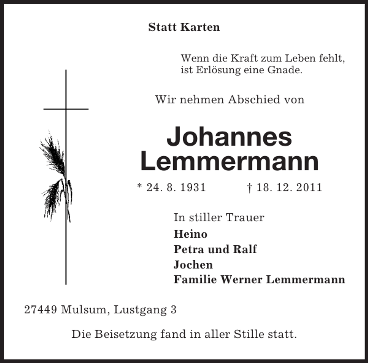 <p>Statt Karten<br />Wenn die Kraft zum Leben fehlt,<br />ist Erlösung eine Gnade.</p><p>Wir nehmen Abschied von</p><p>Johannes<br />Lemmermann<br />* 24. 8. 1931</p><p>† 18. 12. 2011</p><p>In stiller Trauer<br />Heino<br />Petra und Ralf<br />Jochen<br />Familie Werner Lemmermann<br />27449 Mulsum, Lustgang 3<br />Die Beisetzung fand in aller Stille statt.</p>