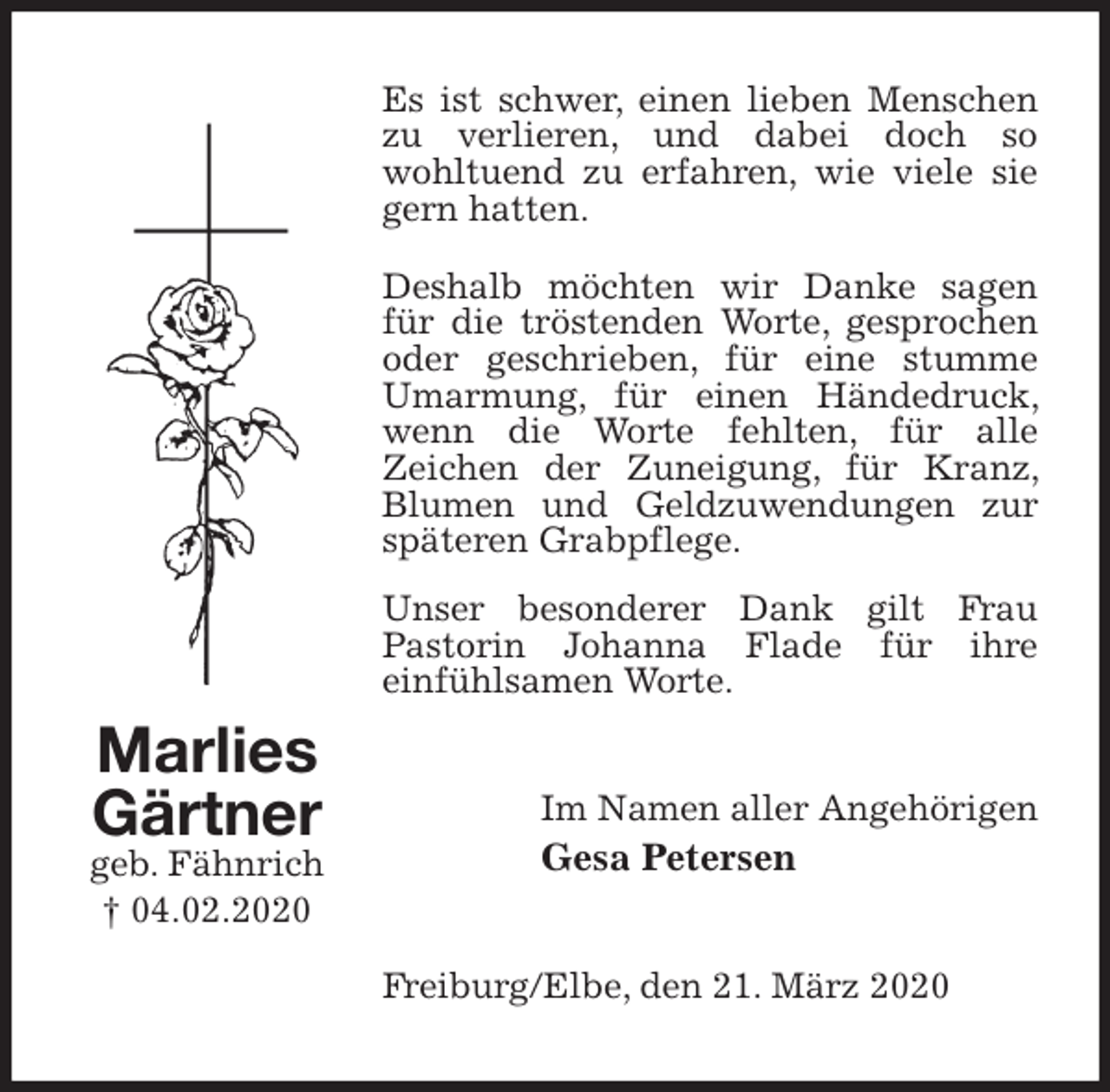 <p>Es ist schwer, einen lieben Menschen zu verlieren, und dabei doch so<br />wohltuend zu erfahren, wie viele sie gern hatten.<br />Deshalb möchten wir Danke sagen für die tröstenden Worte, gesprochen oder geschrieben, für eine stumme Umarmung, für einen Händedruck, wenn die Worte fehlten, für alle<br />Zeichen der Zuneigung, für Kranz, Blumen und Geldzuwendungen zur späteren Grabpflege.<br />Unser besonderer Dank gilt Frau<br />Pastorin Johanna Flade für ihre<br />einfühlsamen Worte.<br />Im Namen aller Angehörigen<br />Gesa Petersen<br />Freiburg/Elbe, den 21. März 2020<br />Marlies Gärtner<br />geb. Fähnrich<br />† 04.02.2020</p>