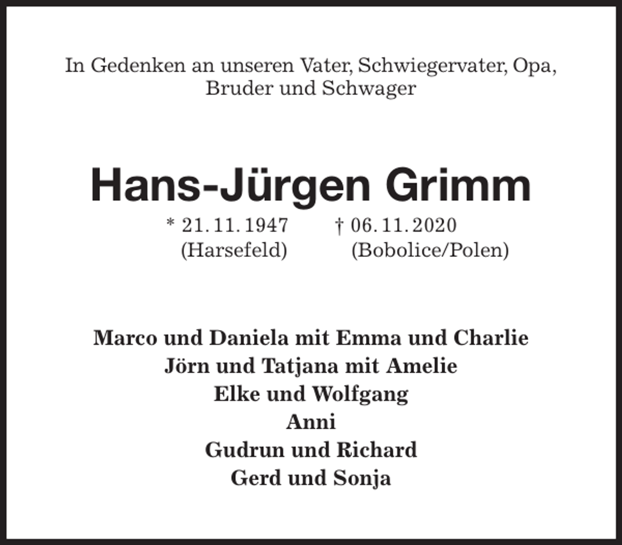 <p>In Gedenken an unseren Vater, Schwiegervater, Opa,<br />Bruder und Schwager<br />Hans-Jürgen Grimm<br />* 21. 11. 1947 † 06. 11. 2020<br />(Harsefeld) (Bobolice/Polen)<br />Marco und Daniela mit Emma und Charlie<br />Jörn und Tatjana mit Amelie<br />Elke und Wolfgang<br />Anni<br />Gudrun und Richard<br />Gerd und Sonja</p>