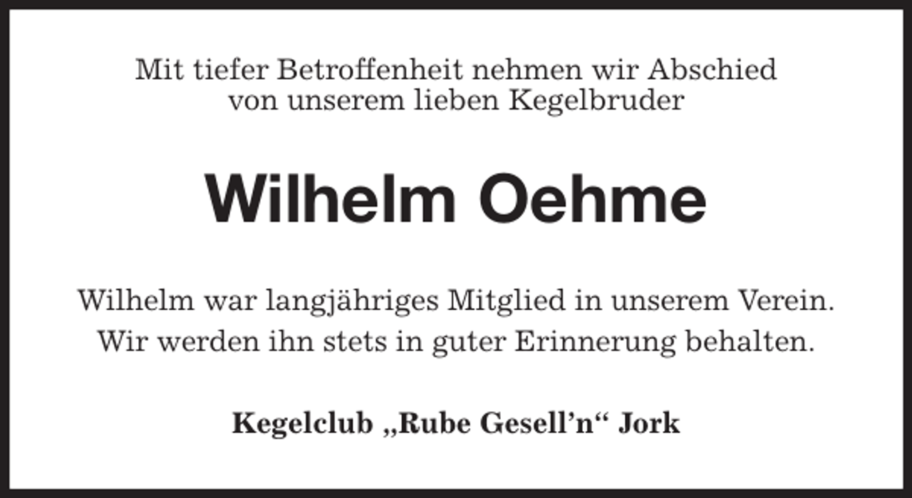 <p>Mit tiefer Betroffenheit nehmen wir Abschied<br />von unserem lieben Kegelbruder<br />Wilhelm Oehme<br />Wilhelm war langjähriges Mitglied in unserem Verein.<br />Wir werden ihn stets in guter Erinnerung behalten.<br />Kegelclub „Rube Gesell’n“ Jork</p>