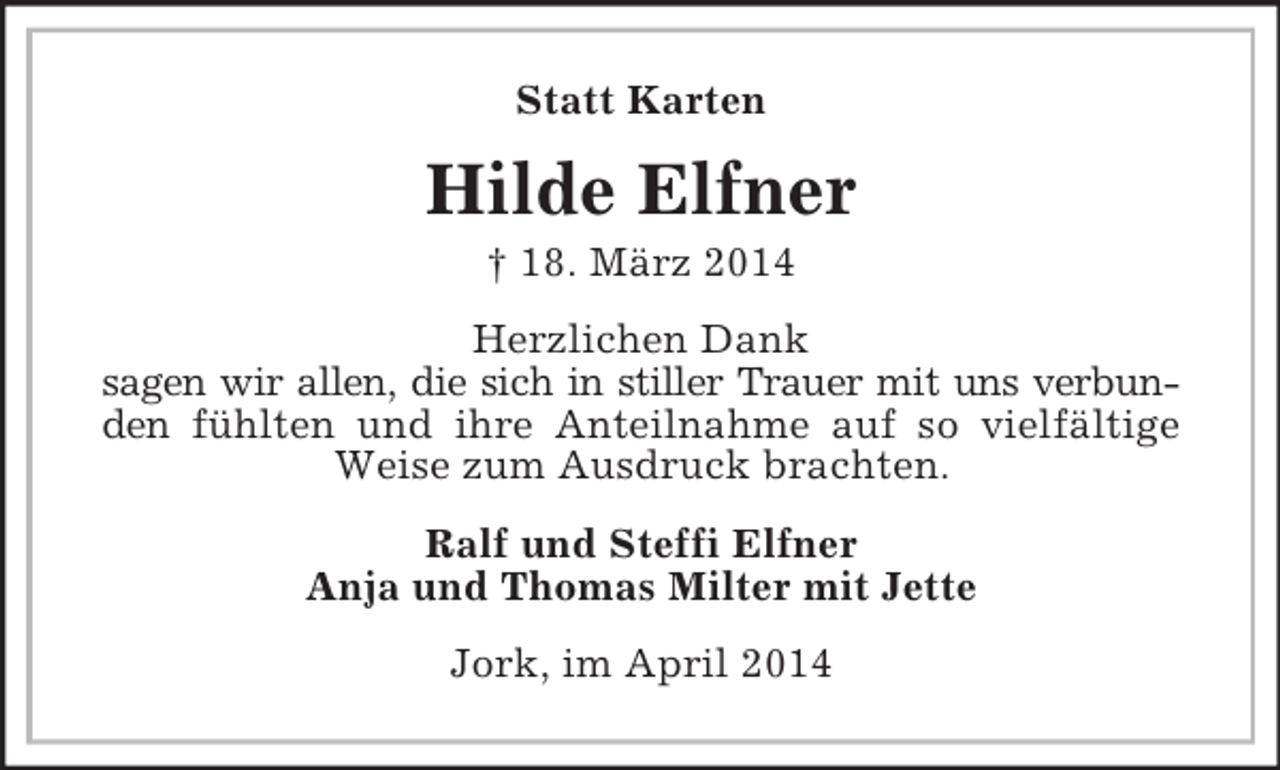 <p>Statt Karten<br />Hilde Elfner<br />† 18. März 2014<br />Herzlichen Dank<br />sagen wir allen, die sich in stiller Trauer mit uns verbunden fühlten und ihre Anteilnahme auf so vielfältige Weise zum Ausdruck brachten.<br />Ralf und Steffi Elfner<br />Anja und Thomas Milter mit Jette<br />Jork, im April 2014</p>