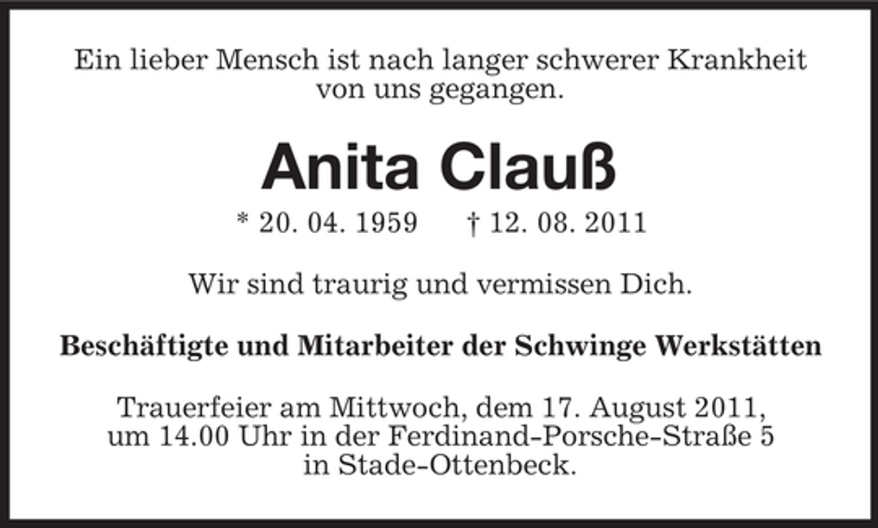 <p>Ein lieber Mensch ist nach langer schwerer Krankheit<br />von uns gegangen.</p><p>Anita Clauß<br />* 20. 04. 1959</p><p>† 12. 08. 2011</p><p>Wir sind traurig und vermissen Dich.<br />Beschäftigte und Mitarbeiter der Schwinge Werkstätten<br />Trauerfeier am Mittwoch, dem 17. August 2011,<br />um 14.00 Uhr in der Ferdinand-Porsche-Straße 5<br />in Stade-Ottenbeck.</p>