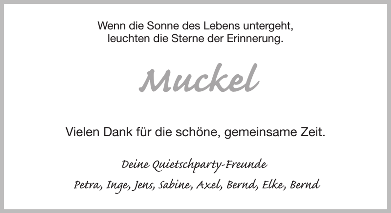 <p>Wenn die Sonne des Lebens untergeht,<br />leuchten die Sterne der Erinnerung.<br />Muckel<br />Vielen Dank für die schöne, gemeinsame Zeit.<br />Deine Quietschparty-Freunde<br />Petra, Inge, Jens, Sabine, Axel, Bernd, Elke, Bernd</p>