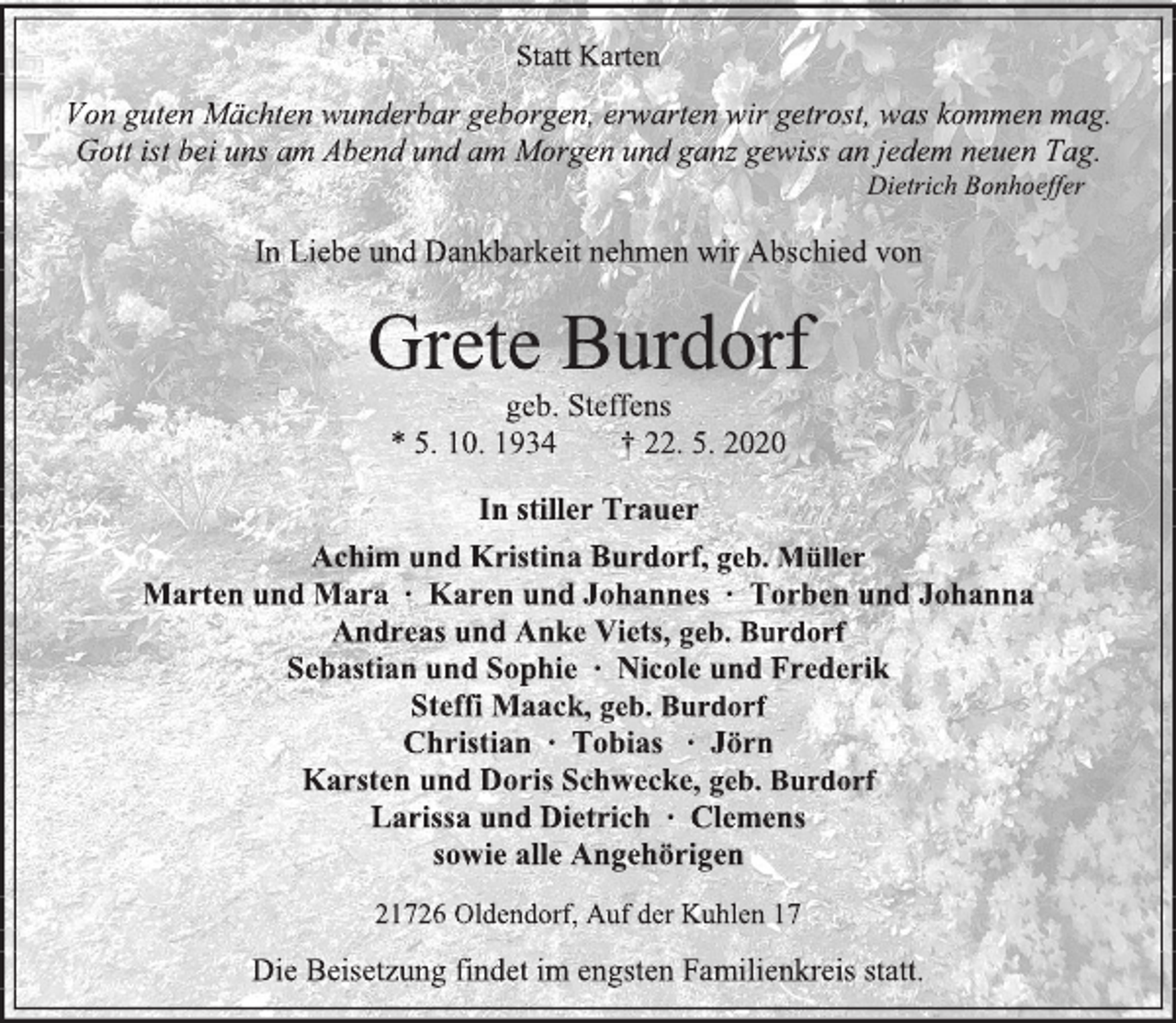 <p>Statt Karten<br />Von guten Mächten wunderbar geborgen, erwarten wir getrost, was kommen mag. Gott ist bei uns am Abend und am Morgen und ganz gewiss an jedem neuen Tag.<br />Dietrich Bonhoeffer<br />In Liebe und Dankbarkeit nehmen wir Abschied von<br />Grete Burdorf<br />geb. Steffens<br />* 5. 10. 1934 † 22. 5. 2020<br />In stiller Trauer<br />Achim und Kristina Burdorf, geb. Müller<br />Marten und Mara ∙ Karen und Johannes ∙ Torben und Johanna<br />Andreas und Anke Viets, geb. Burdorf<br />Sebastian und Sophie ∙ Nicole und Frederik<br />Steffi Maack, geb. Burdorf<br />Christian ∙ Tobias ∙ Jörn<br />Karsten und Doris Schwecke, geb. Burdorf<br />Larissa und Dietrich ∙ Clemens<br />sowie alle Angehörigen<br />21726 Oldendorf, Auf der Kuhlen 17<br />Die Beisetzung findet im engsten Familienkreis statt.</p>