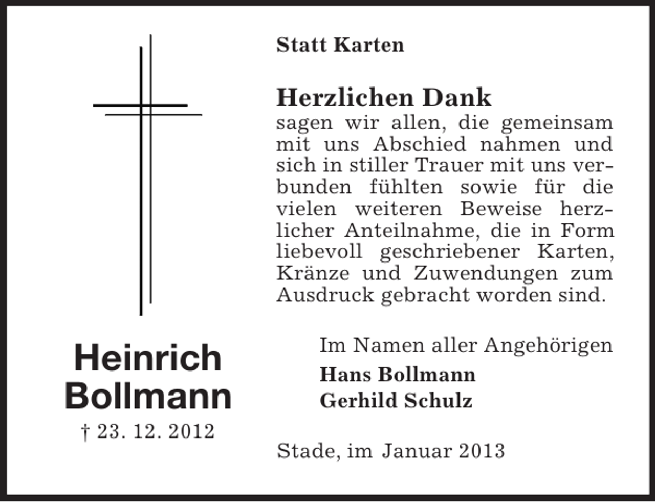 <p>Statt Karten</p><p>Herzlichen Dank<br />sagen wir allen, die gemeinsam<br />mit uns Abschied nahmen und<br />sich in stiller Trauer mit uns verbunden fühlten sowie für die<br />vielen weiteren Beweise herzlicher Anteilnahme, die in Form<br />liebevoll geschriebener Karten,<br />Kränze und Zuwendungen zum<br />Ausdruck gebracht worden sind.</p><p>Heinrich<br />Bollmann<br />† 23. 12. 2012</p><p>Im Namen aller Angehörigen<br />Hans Bollmann<br />Gerhild Schulz<br />Stade, im Januar 2013</p>