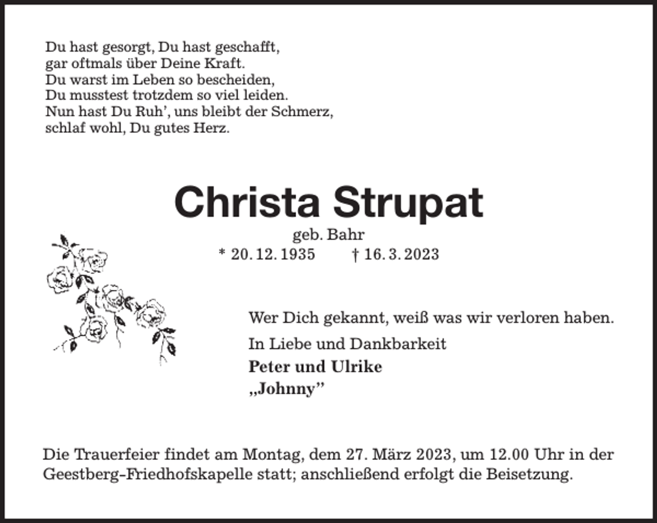 <p>Du hast gesorgt, Du hast geschafft,<br />gar oftmals über Deine Kraft.<br />Du warst im Leben so bescheiden,<br />Du musstest trotzdem so viel leiden.<br />Nun hast Du Ruh', uns bleibt der Schmerz,<br />schlaf wohl, Du gutes Herz.<br />Christa Strupat<br />geb. Bahr<br />* 20. 12. 1935 † 16. 3. 2023<br />Wer Dich gekannt, weiß was wir verloren haben.<br />In Liebe und Dankbarkeit<br />Peter und Ulrike<br />„Johnny”<br />Die Trauerfeier findet am Montag, dem 27. März 2023, um 12.00 Uhr in der Geestberg-Friedhofskapelle statt; anschließend erfolgt die Beisetzung.</p>
