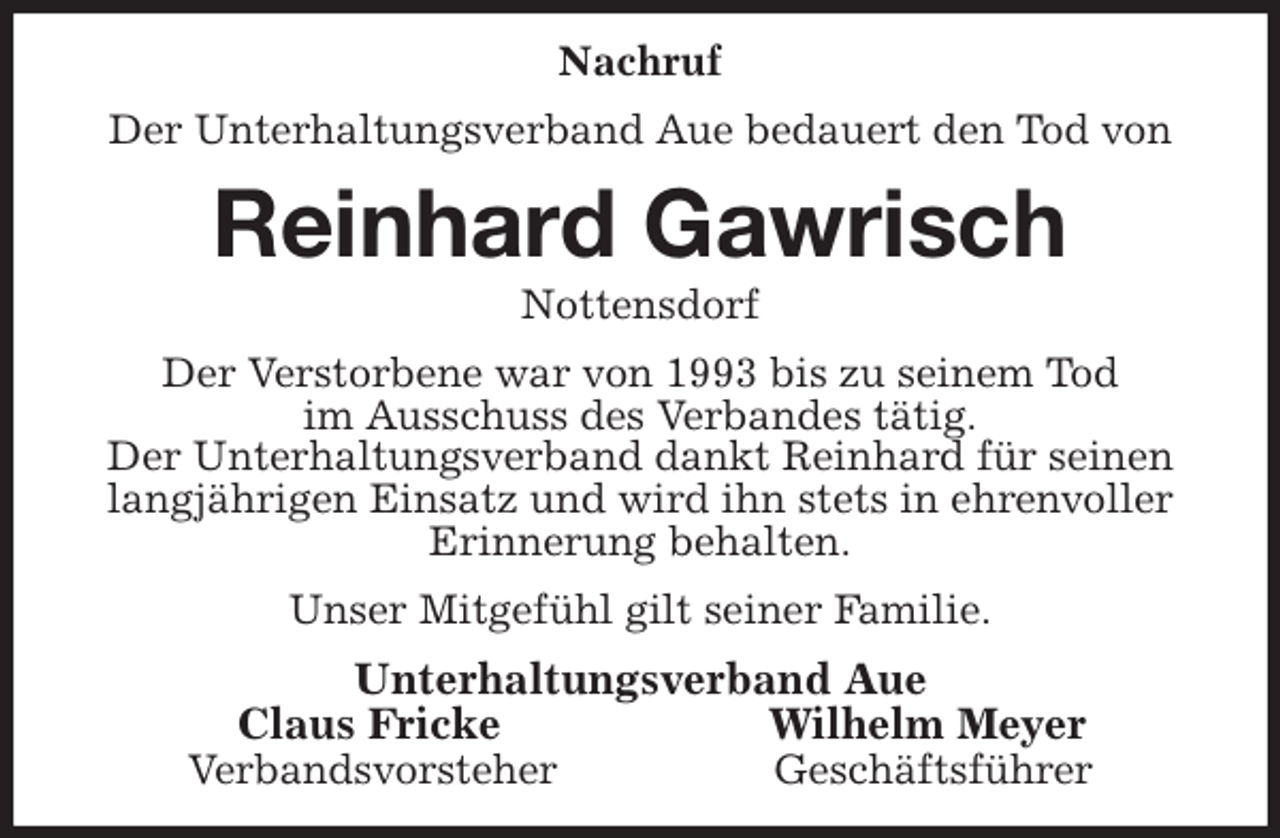 <p>Nachruf<br />Der Unterhaltungsverband Aue bedauert den Tod von<br />Reinhard Gawrisch<br />Nottensdorf<br />Der Verstorbene war von 1993 bis zu seinem Tod<br />im Ausschuss des Verbandes tätig.<br />Der Unterhaltungsverband dankt Reinhard für seinen<br />langjährigen Einsatz und wird ihn stets in ehrenvoller<br />Erinnerung behalten.<br />Unser Mitgefühl gilt seiner Familie.<br />Unterhaltungsverband Aue<br />Claus Fricke Wilhelm Meyer<br />Verbandsvorsteher Geschäftsführer</p>