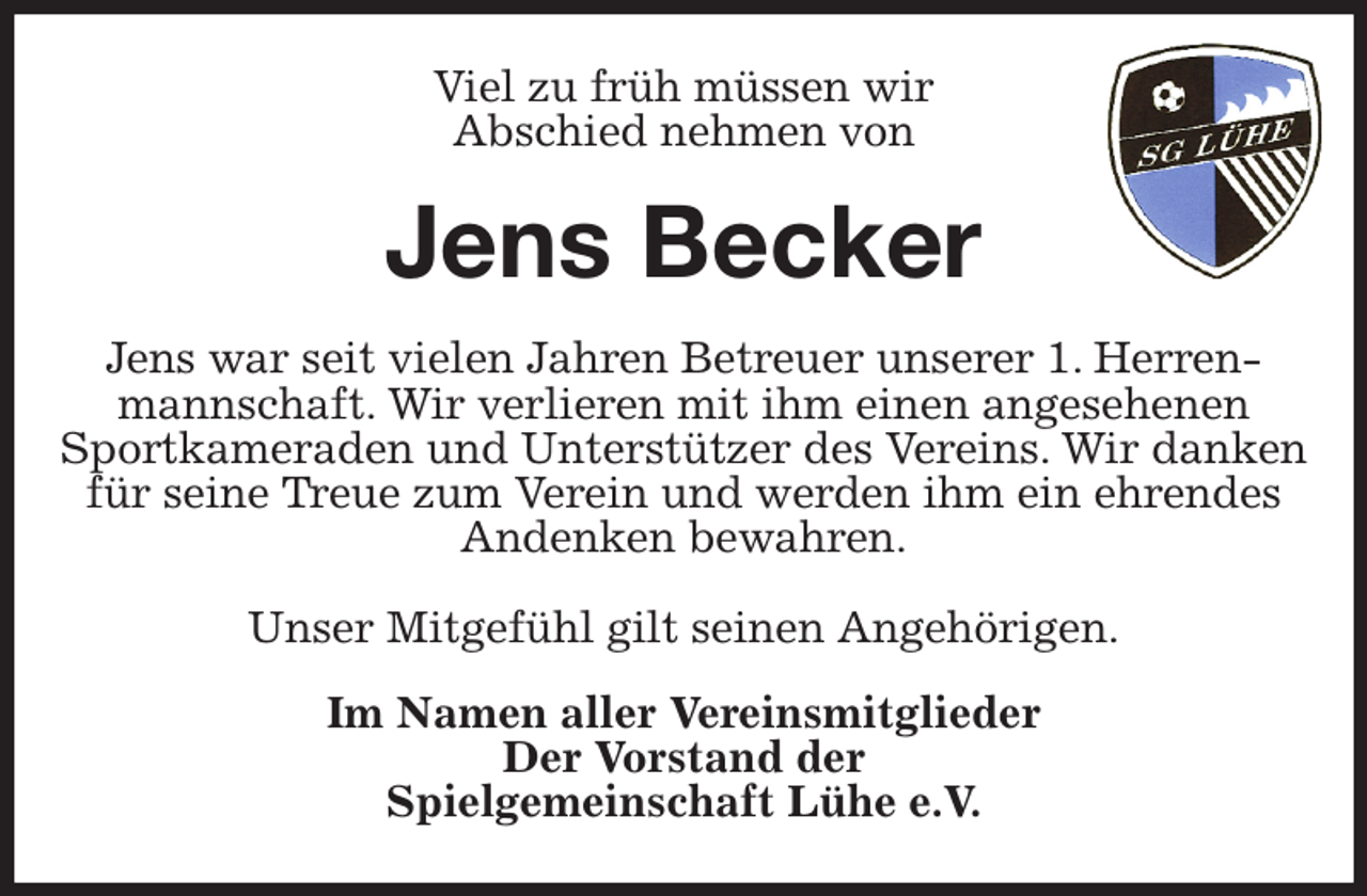 <p>Viel zu früh müssen wir<br />Abschied nehmen von<br />Jens Becker<br />Jens war seit vielen Jahren Betreuer unserer 1. Herrenmannschaft. Wir verlieren mit ihm einen angesehenen Sportkameraden und Unterstützer des Vereins. Wir danken für seine Treue zum Verein und werden ihm ein ehrendes Andenken bewahren.</p><p>Unser Mitgefühl gilt seinen Angehörigen.<br />Im Namen aller Vereinsmitglieder<br />Der Vorstand der<br />Spielgemeinschaft Lühe e.V.</p>