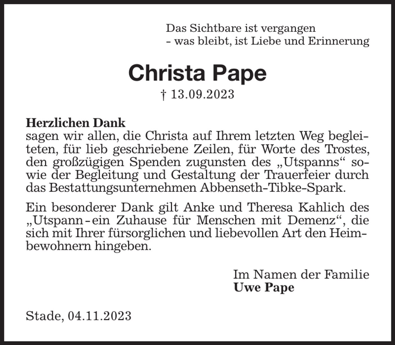 <p>Das Sichtbare ist vergangen<br />- was bleibt, ist Liebe und Erinnerung<br />Christa Pape<br />† 13.09.2023<br />Herzlichen Dank<br />sagen wir allen, die Christa auf Ihrem letzten Weg begleiteten, für lieb geschriebene Zeilen, für Worte des Trostes, den großzügigen Spenden zugunsten des „Utspanns“ sowie der Begleitung und Gestaltung der Trauerfeier durch das Bestattungsunternehmen Abbenseth-Tibke-Spark.</p><p>Ein besonderer Dank gilt Anke und Theresa Kahlich des „Utspann - ein Zuhause für Menschen mit Demenz“, die sich mit Ihrer fürsorglichen und liebevollen Art den Heim-<br />bewohnern hingeben.<br />Im Namen der Familie<br />Uwe Pape<br />Stade, 04.11.2023</p>