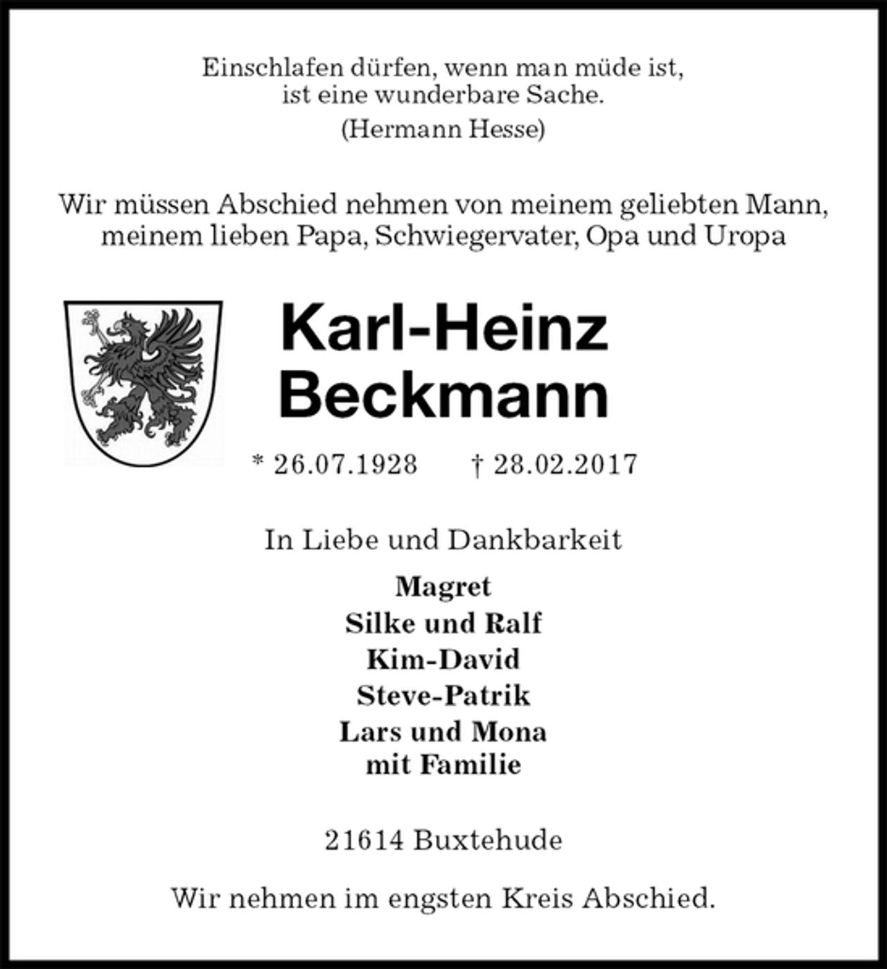 <p>Einschlafen dürfen, wenn man müde ist,<br />ist eine wunderbare Sache.<br />(Hermann Hesse)<br />Wir müssen Abschied nehmen von meinem geliebten Mann,<br />meinem lieben Papa, Schwiegervater, Opa und Uropa<br />Karl-Heinz<br />Beckmann<br />* 26.07.1928 † 28.02.2017<br />In Liebe und Dankbarkeit<br />Magret<br />Silke und Ralf<br />Kim-David<br />Steve-Patrik<br />Lars und Mona<br />mit Familie<br />21614 Buxtehude</p><p>Wir nehmen im engsten Kreis Abschied.</p>