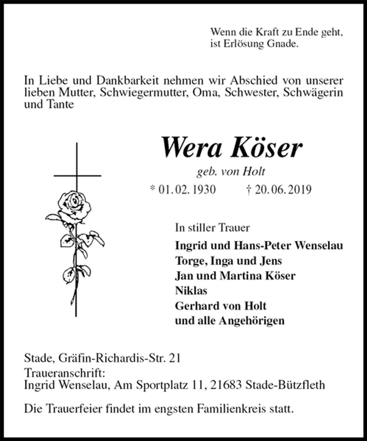 <p>Wenn die Kraft zu Ende geht,<br />ist Erlösung Gnade.<br />In Liebe und Dankbarkeit nehmen wir Abschied von unserer lieben Mutter, Schwiegermutter, Oma, Schwester, Schwägerin und Tante<br />Wera Köser<br />geb. von Holt<br />* 01. 02. 1930 † 20. 06. 2019<br />In stiller Trauer<br />Ingrid und Hans-Peter Wenselau<br />Torge, Inga und Jens<br />Jan und Martina Köser<br />Niklas<br />Gerhard von Holt<br />und alle Angehörigen<br />Stade, Gräfin-Richardis-Str. 21<br />Traueranschrift:<br />Ingrid Wenselau, Am Sportplatz 11, 21683 Stade-Bützfleth</p><p>Die Trauerfeier findet im engsten Familienkreis statt.</p>