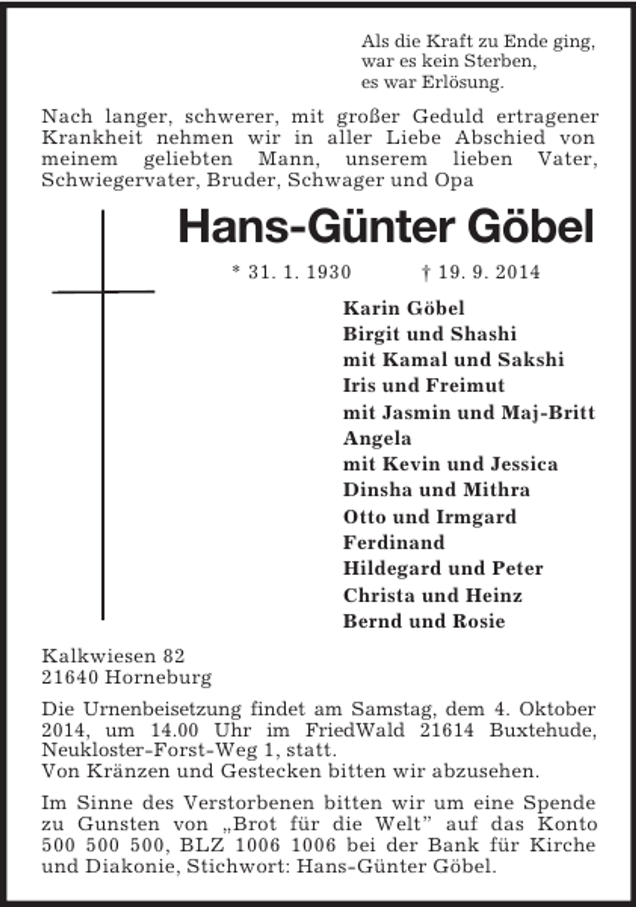 <p>Als die Kraft zu Ende ging,<br />war es kein Sterben,<br />es war Erlösung.<br />Nach langer, schwerer, mit großer Geduld ertragener Krankheit nehmen wir in aller Liebe Abschied von<br />meinem geliebten Mann, unserem lieben Vater,<br />Schwiegervater, Bruder, Schwager und Opa<br />Hans-Günter Göbel<br />* 31. 1. 1930 † 19. 9. 2014<br />Karin Göbel<br />Birgit und Shashi<br />mit Kamal und Sakshi<br />Iris und Freimut<br />mit Jasmin und Maj-Britt<br />Angela<br />mit Kevin und Jessica<br />Dinsha und Mithra<br />Otto und Irmgard<br />Ferdinand<br />Hildegard und Peter<br />Christa und Heinz<br />Bernd und Rosie<br />Kalkwiesen 82<br />21640 Horneburg<br />Die Urnenbeisetzung findet am Samstag, dem 4. Oktober 2014, um 14.00 Uhr im FriedWald 21614 Buxtehude,<br />Neukloster-Forst-Weg 1, statt.<br />Von Kränzen und Gestecken bitten wir abzusehen.<br />Im Sinne des Verstorbenen bitten wir um eine Spende zu Gunsten von „Brot für die Welt” auf das Konto<br />500 500 500, BLZ 1006 1006 bei der Bank für Kirche und Diakonie, Stichwort: Hans-Günter Göbel.</p>