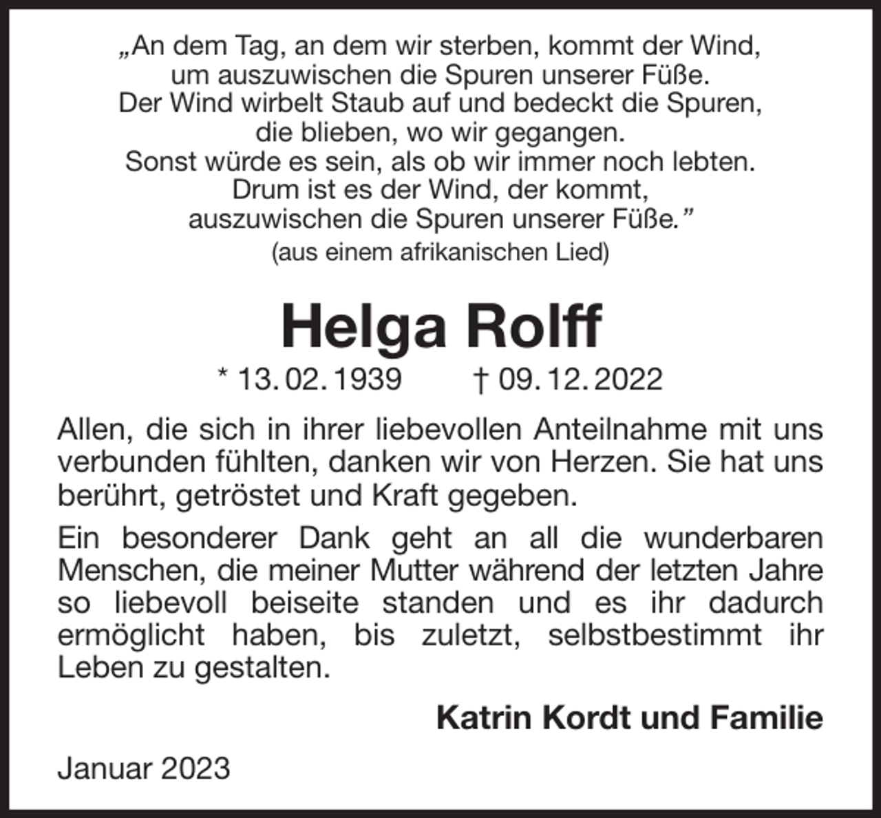 <p>„An dem Tag, an dem wir sterben, kommt der Wind,<br />um auszuwischen die Spuren unserer Füße.<br />Der Wind wirbelt Staub auf und bedeckt die Spuren,<br />die blieben, wo wir gegangen.<br />Sonst würde es sein, als ob wir immer noch lebten.<br />Drum ist es der Wind, der kommt,<br />auszuwischen die Spuren unserer Füße.”<br />(aus einem afrikanischen Lied)<br />Helga Rolff<br />* 13. 02. 1939 † 09. 12. 2022<br />Allen, die sich in ihrer liebevollen Anteilnahme mit uns<br />verbunden fühlten, danken wir von Herzen. Sie hat uns<br />berührt, getröstet und Kraft gegeben.<br />Ein besonderer Dank geht an all die wunderbaren<br />Menschen, die meiner Mutter während der letzten Jahre<br />so liebevoll beiseite standen und es ihr dadurch<br />ermöglicht haben, bis zuletzt, selbstbestimmt ihr<br />Leben zu gestalten.<br />Katrin Kordt und Familie<br />Januar 2023</p>