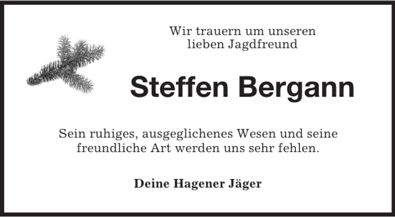 <p>Wir trauern um unseren<br />lieben Jagdfreund</p><p>Steffen Bergann<br />Sein ruhiges, ausgeglichenes Wesen und seine<br />freundliche Art werden uns sehr fehlen.<br />Deine Hagener Jäger</p>