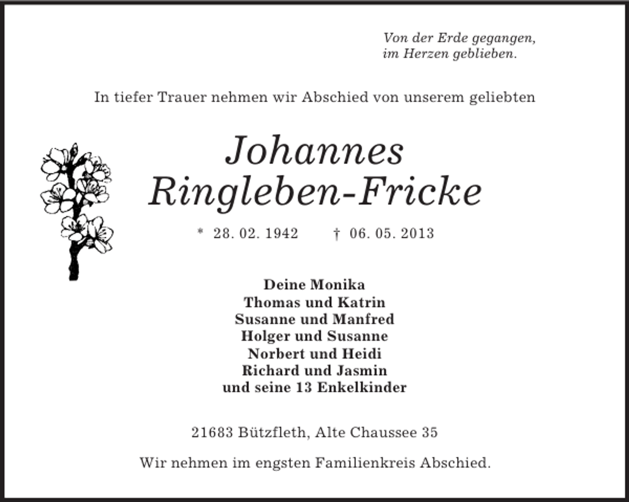 <p>Von der Erde gegangen,<br />im Herzen geblieben.</p><p>In tiefer Trauer nehmen wir Abschied von unserem geliebten</p><p>Johannes<br />Ringleben-Fricke<br />* 28. 02. 1942</p><p>† 06. 05. 2013</p><p>Deine Monika<br />Thomas und Katrin<br />Susanne und Manfred<br />Holger und Susanne<br />Norbert und Heidi<br />Richard und Jasmin<br />und seine 13 Enkelkinder<br />21683 Bützfleth, Alte Chaussee 35<br />Wir nehmen im engsten Familienkreis Abschied.</p>