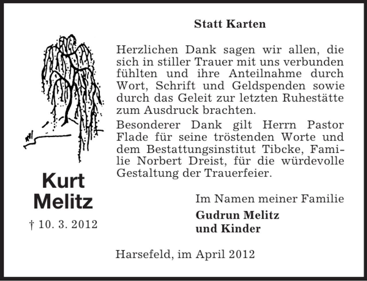 <p>Statt Karten</p><p>Kurt<br />Melitz<br />† 10. 3. 2012</p><p>Herzlichen Dank sagen wir allen, die<br />sich in stiller Trauer mit uns verbunden<br />fühlten und ihre Anteilnahme durch<br />Wort, Schrift und Geldspenden sowie<br />durch das Geleit zur letzten Ruhestätte<br />zum Ausdruck brachten.<br />Besonderer Dank gilt Herrn Pastor<br />Flade für seine tröstenden Worte und<br />dem Bestattungsinstitut Tibcke, Familie Norbert Dreist, für die würdevolle<br />Gestaltung der Trauerfeier.<br />Im Namen meiner Familie<br />Gudrun Melitz<br />und Kinder<br />Harsefeld, im April 2012</p>