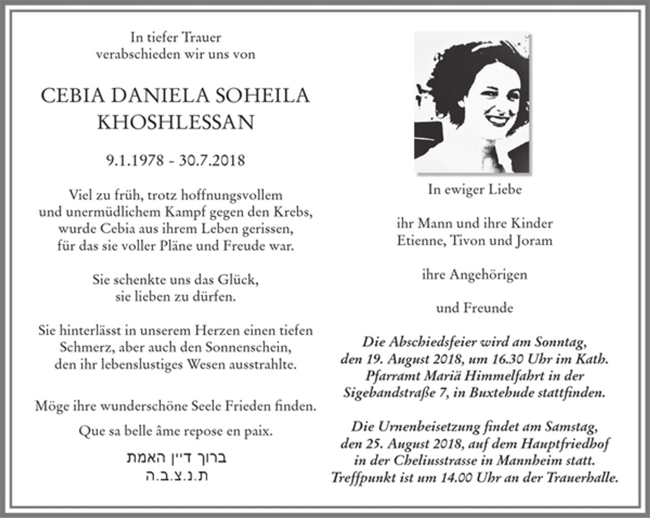 <p>In tiefer Trauer verabschieden wir uns von<br />CEBIA DANIELA SOHEILA KHOSHLESSAN<br />9.1.1978 - 30.7.2018<br />Viel zu früh, trotz hoffnungsvollem und unermüdlichem Kampf gegen den Krebs, wurde Cebia aus ihrem Leben gerissen, für das sie voller Pläne und Freude war. Sie schenkte uns das Glück, sie lieben zu dürfen. Sie hinterlässt in unserem Herzen einen tiefen Schmerz, aber auch den Sonnenschein, den ihr lebenslustiges Wesen ausstrahlte.<br />Möge ihre wunderschöne Seele Frieden finden.<br />Que sa belle âme repose en paix.<br />ברוך דיין האמת<br />ת.נ.צ.ב.ה</p><p>In ewiger Liebe<br />ihr Mann und ihre Kinder<br />Etienne, Tivon und Joram<br />ihre Angehörigen<br />und Freunde</p><p>Die Abschiedsfeier wird am Sonntag, den 19. August 2018, um 16.30 Uhr im Kath. Pfarramt Mariä Himmelfahrt in der Sigebandstraße 7, in Buxtehude stattfinden.<br />Die Urnenbeisetzung findet am Samstag, den 25. August 2018, auf dem Hauptfriedhof in der Cheliusstrasse in Mannheim statt. Treffpunkt ist um 14.00 Uhr an der Trauerhalle.</p>
