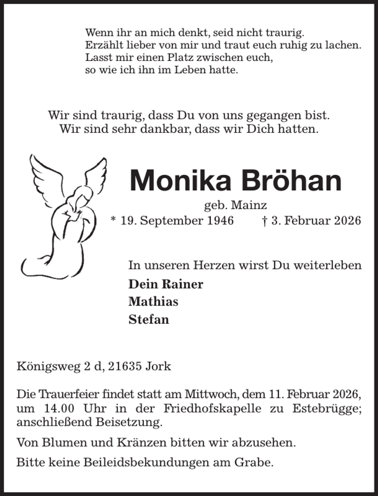 <p>Wenn ihr an mich denkt, seid nicht traurig.<br />Erzählt lieber von mir und traut euch ruhig zu lachen.<br />Lasst mir einen Platz zwischen euch,<br />so wie ich ihn im Leben hatte.<br />Wir sind traurig, dass Du von uns gegangen bist.<br />Wir sind sehr dankbar, dass wir Dich hatten.<br />Monika Bröhan<br />geb. Mainz<br />* 19. September 1946 † 3. Februar 2026<br />In unseren Herzen wirst Du weiterleben<br />Dein Rainer<br />Mathias<br />Stefan<br />Königsweg 2 d, 21635 Jork</p><p>Die Trauerfeier findet statt am Mittwoch, dem 11. Februar 2026,<br />um 14.00 Uhr in der Friedhofskapelle zu Estebrügge;<br />anschließend Beisetzung.<br />Von Blumen und Kränzen bitten wir abzusehen.<br />Bitte keine Beileidsbekundungen am Grabe.</p>