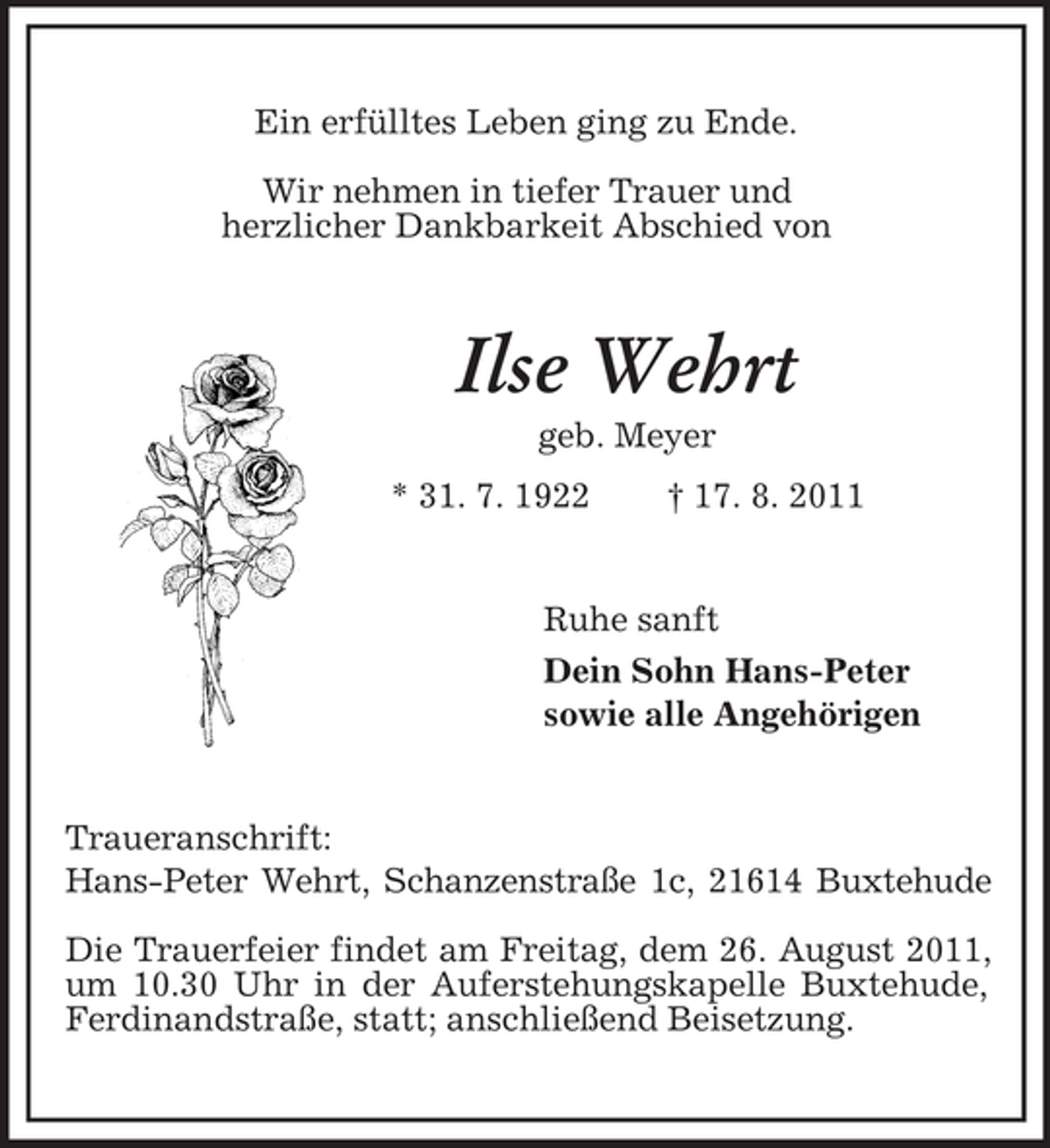 <p>Ein erfülltes Leben ging zu Ende.</p><p>Wir nehmen in tiefer Trauer und<br />herzlicher Dankbarkeit Abschied von<br />Ilse Wehrt<br />geb. Meyer<br />* 31. 7. 1922 † 17. 8. 2011<br />Ruhe sanft<br />Dein Sohn Hans-Peter<br />sowie alle Angehörigen<br />Traueranschrift:<br />Hans-Peter Wehrt, Schanzenstraße 1c, 21614 Buxtehude</p><p>Die Trauerfeier findet am Freitag, dem 26. August 2011, um 10.30 Uhr in der Auferstehungskapelle Buxtehude, Ferdinandstraße, statt; anschließend Beisetzung.</p>