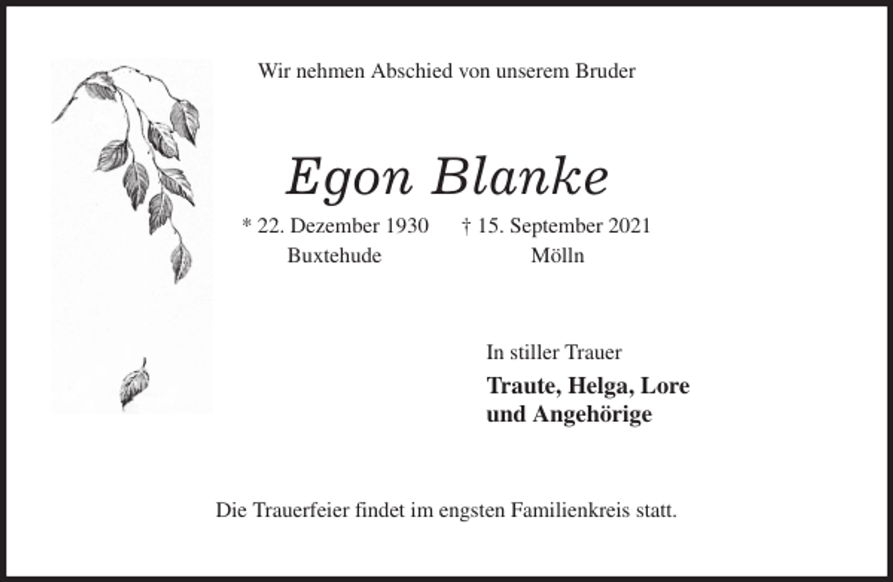 <p>Wir nehmen Abschied von unserem Bruder<br />Egon Blanke<br />* 22. Dezember 1930 † 15. September 2021<br />Buxtehude Mölln<br />In stiller Trauer<br />Traute, Helga, Lore<br />und Angehörige<br />Die Trauerfeier findet im engsten Familienkreis statt.</p>