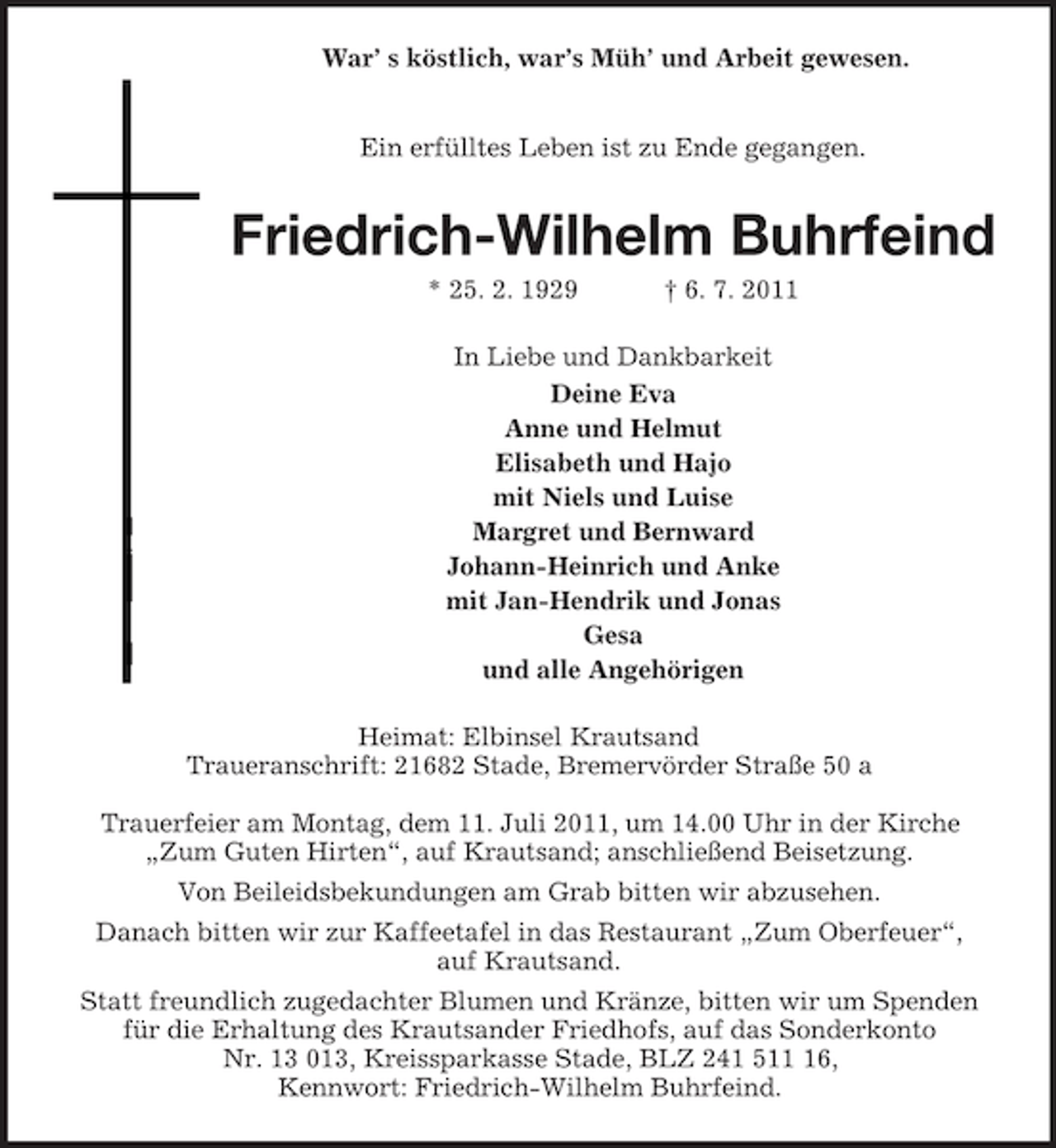 <p>War’ s köstlich, war’s Müh’ und Arbeit gewesen.</p><p>Ein erfülltes Leben ist zu Ende gegangen.</p><p>Friedrich-Wilhelm Buhrfeind<br />* 25. 2. 1929</p><p>† 6. 7. 2011</p><p>In Liebe und Dankbarkeit<br />Deine Eva<br />Anne und Helmut<br />Elisabeth und Hajo<br />mit Niels und Luise<br />Margret und Bernward<br />Johann-Heinrich und Anke<br />mit Jan-Hendrik und Jonas<br />Gesa<br />und alle Angehörigen<br />Heimat: Elbinsel Krautsand<br />Traueranschrift: 21682 Stade, Bremervörder Straße 50 a<br />Trauerfeier am Montag, dem 11. Juli 2011, um 14.00 Uhr in der Kirche<br />„Zum Guten Hirten“, auf Krautsand; anschließend Beisetzung.<br />Von Beileidsbekundungen am Grab bitten wir abzusehen.<br />Danach bitten wir zur Kaffeetafel in das Restaurant „Zum Oberfeuer“,<br />auf Krautsand.<br />Statt freundlich zugedachter Blumen und Kränze, bitten wir um Spenden<br />für die Erhaltung des Krautsander Friedhofs, auf das Sonderkonto<br />Nr. 13 013, Kreissparkasse Stade, BLZ 241 516,<br />Kennwort: Friedrich-Wilhelm Buhrfeind.</p>