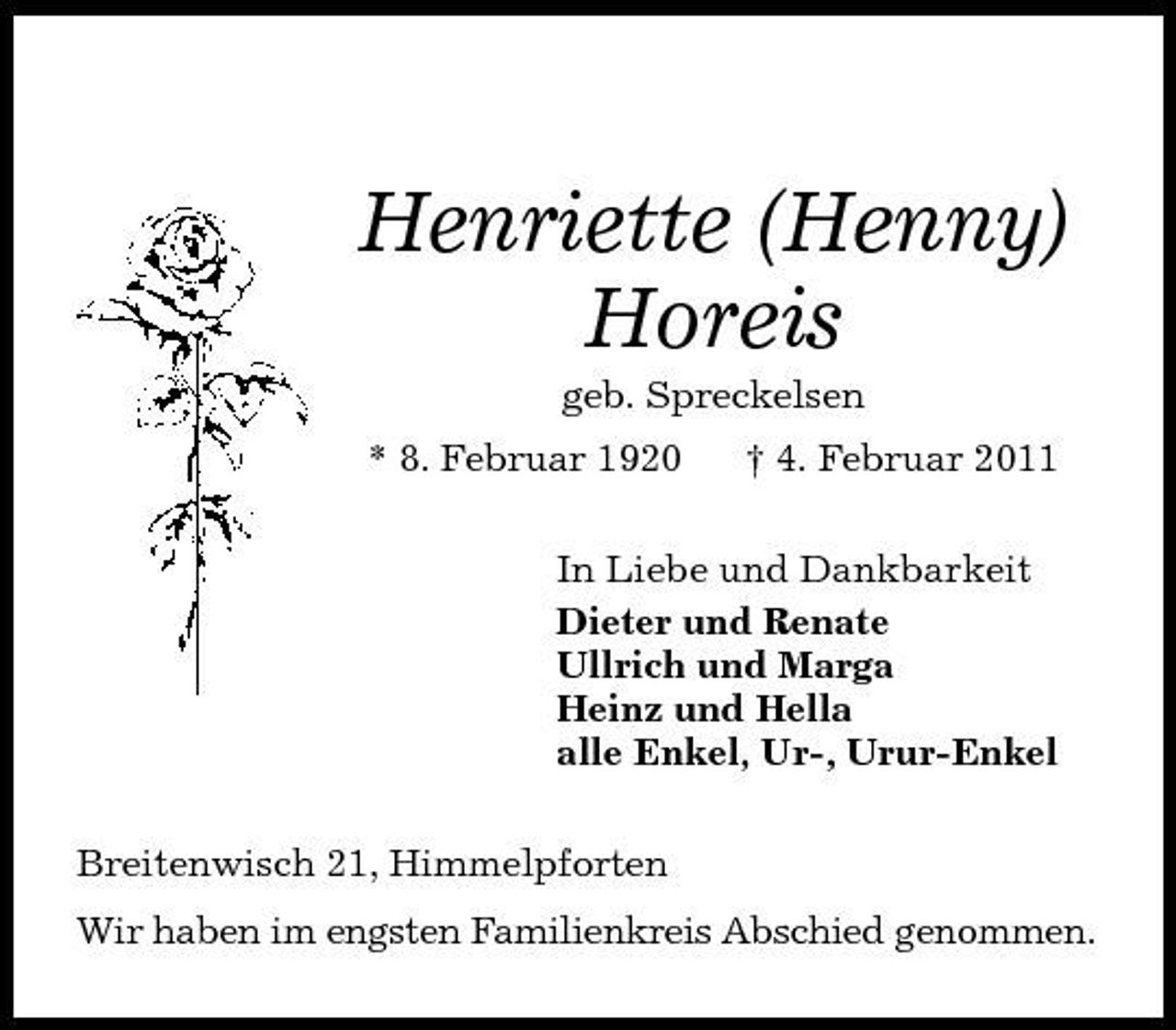 <p>Henriette (Henny) Horeis<br />geb. Spreckelsen<br />* 8. Februar 1920 † 4. Februar 2011<br />In Liebe und Dankbarkeit<br />Dieter und Renate<br />Ullrich und Marga<br />Heinz und Hella<br />alle Enkel, Ur-, Urur-Enkel<br />Breitenwisch 21, Himmelpforten<br />Wir haben im engsten Familienkreis Abschied genommen.</p>