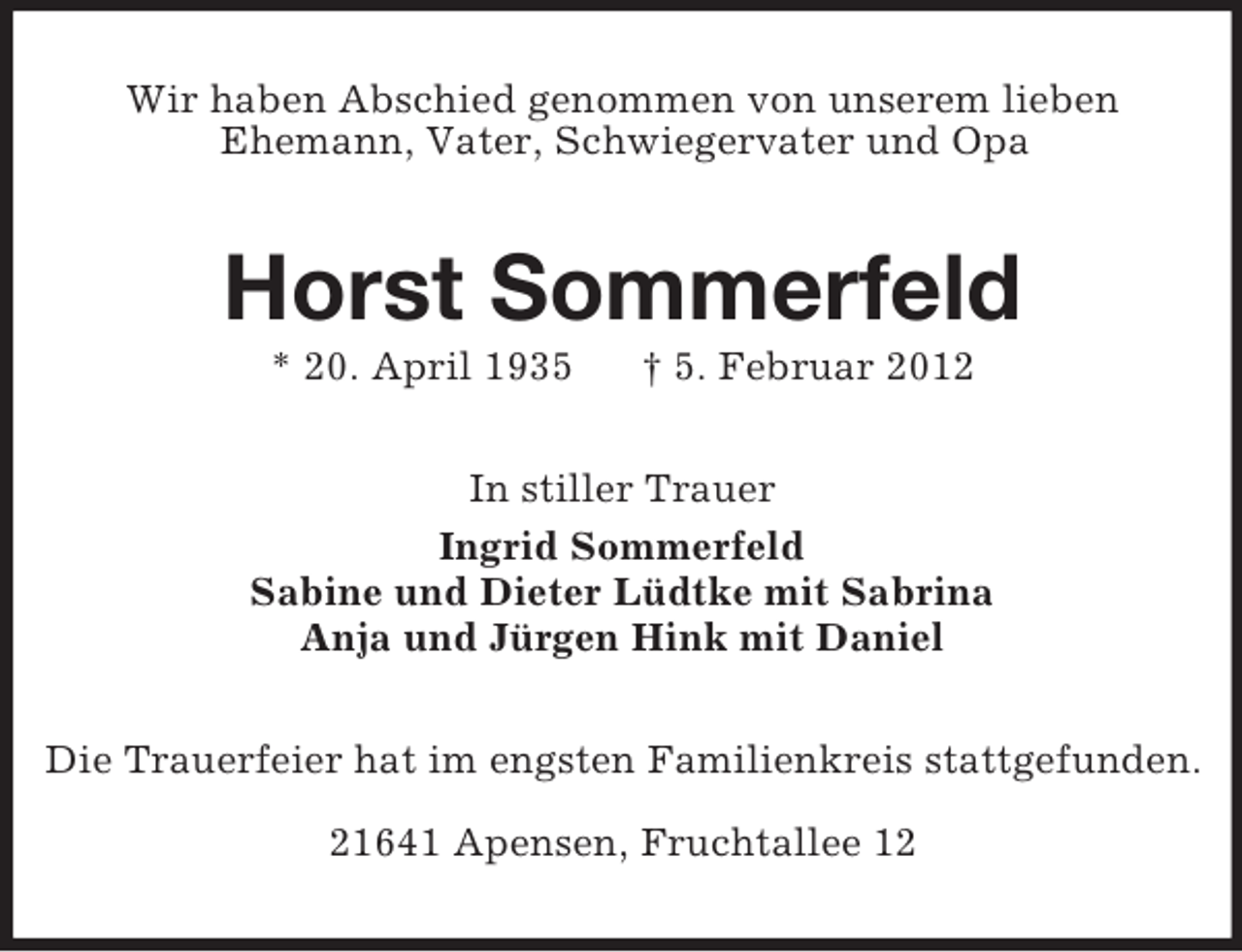 <p>Wir haben Abschied genommen von unserem lieben<br />Ehemann, Vater, Schwiegervater und Opa</p><p>Horst Sommerfeld<br />* 20. April 1935</p><p>† 5. Februar 2012</p><p>In stiller Trauer<br />Ingrid Sommerfeld<br />Sabine und Dieter Lüdtke mit Sabrina<br />Anja und Jürgen Hink mit Daniel<br />Die Trauerfeier hat im engsten Familienkreis stattgefunden.<br />21641 Apensen, Fruchtallee 12</p>
