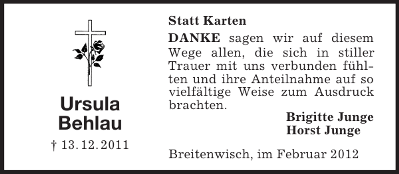 <p>Ursula<br />Behlau<br />† 13. 12. 2011</p><p>Statt Karten<br />DANKE sagen wir auf diesem<br />Wege allen, die sich in stiller<br />Trauer mit uns verbunden fühlten und ihre Anteilnahme auf so<br />vielfältige Weise zum Ausdruck<br />brachten.<br />Brigitte Junge<br />Horst Junge<br />Breitenwisch, im Februar 2012</p>