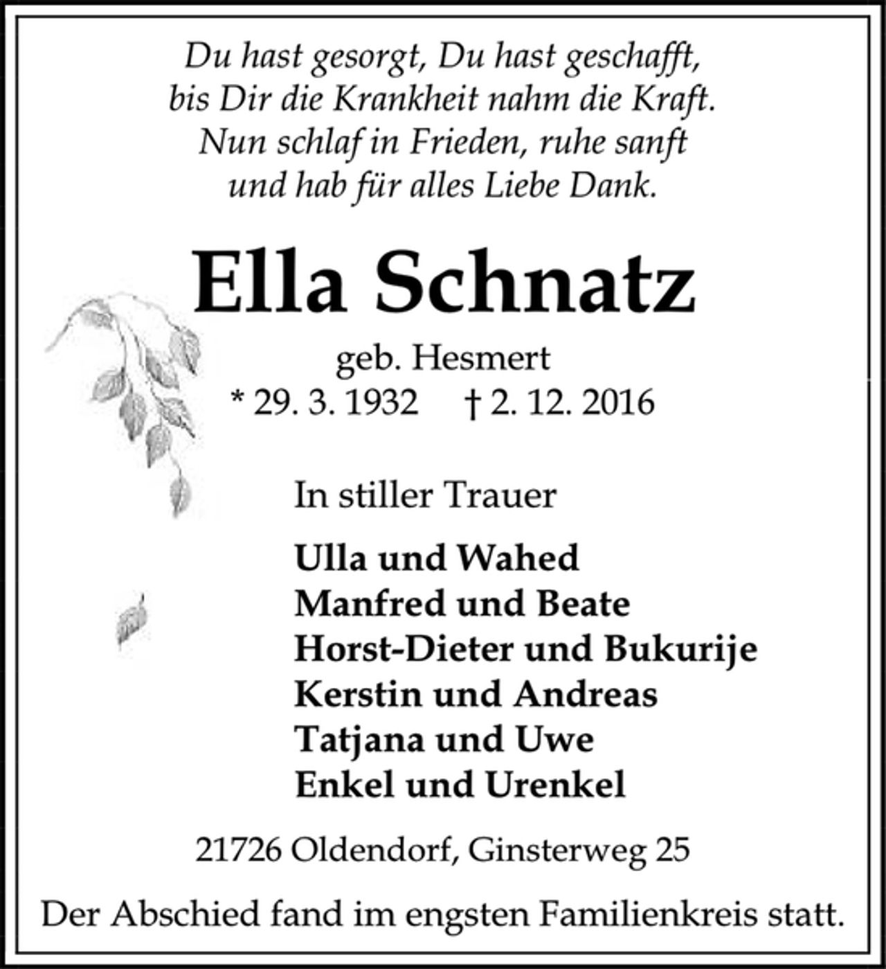 <p>Du hast gesorgt, Du hast geschafft,<br />bis Dir die Krankheit nahm die Kraft.<br />Nun schlaf in Frieden, ruhe sanft<br />und hab für alles Liebe Dank.<br />Ella Schnatz<br />geb. Hesmert<br />* 29. 3. 1932 † 2. 12. 2016<br />In stiller Trauer<br />Ulla und Wahed<br />Manfred und Beate<br />Horst-Dieter und Bukurije<br />Kerstin und Andreas<br />Tatjana und Uwe<br />Enkel und Urenkel<br />21726 Oldendorf, Ginsterweg 25<br />Der Abschied fand im engsten Familienkreis statt.</p>