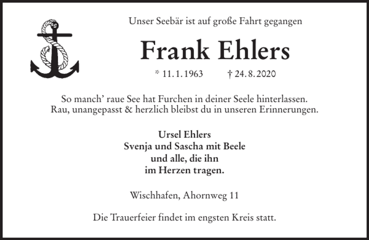 <p>Unser Seebär ist auf große Fahrt gegangen<br />Frank Ehlers<br />* 11. 1. 1963 † 24. 8. 2020<br />So manch’ raue See hat Furchen in deiner Seele hinterlassen.<br />Rau, unangepasst &amp; herzlich bleibst du in unseren Erinnerungen.<br />Ursel Ehlers<br />Svenja und Sascha mit Beele<br />und alle, die ihn<br />im Herzen tragen.<br />Wischhafen, Ahornweg 11</p>
<p>Die Trauerfeier findet im engsten Kreis statt.</p>