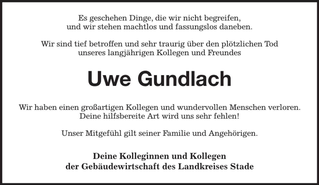<p>Es geschehen Dinge, die wir nicht begreifen,<br />und wir stehen machtlos und fassungslos daneben.</p><p>Wir sind tief betroffen und sehr traurig über den plötzlichen Tod<br />unseres langjährigen Kollegen und Freundes<br />Uwe Gundlach<br />Wir haben einen großartigen Kollegen und wundervollen Menschen verloren. Deine hilfsbereite Art wird uns sehr fehlen!</p><p>Unser Mitgefühl gilt seiner Familie und Angehörigen.<br />Deine Kolleginnen und Kollegen<br />der Gebäudewirtschaft des Landkreises Stade</p>
