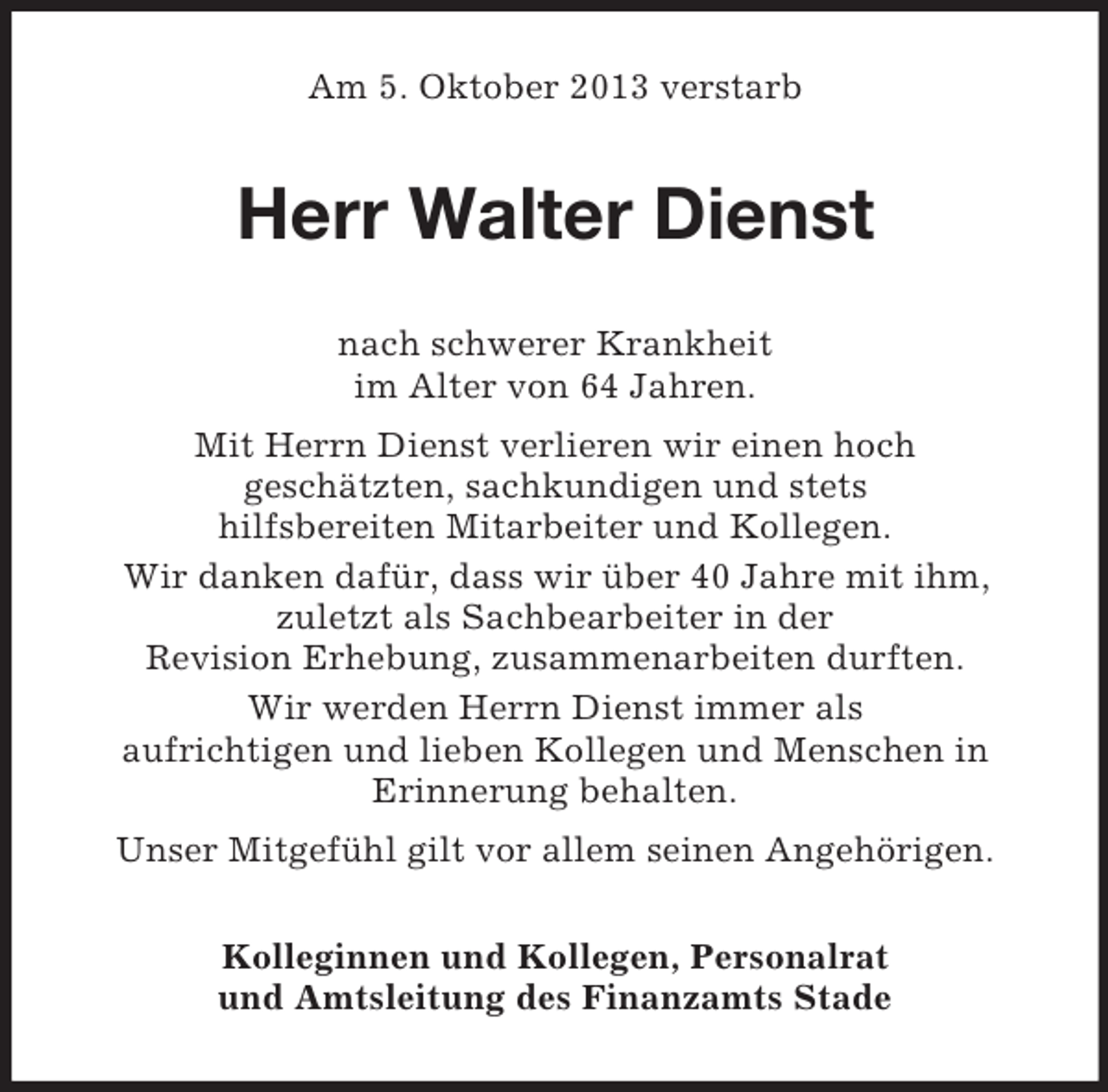 <p>Am 5. Oktober 2013 verstarb</p><p>Herr Walter Dienst<br />nach schwerer Krankheit<br />im Alter von 64 Jahren.<br />Mit Herrn Dienst verlieren wir einen hoch<br />geschätzten, sachkundigen und stets<br />hilfsbereiten Mitarbeiter und Kollegen.<br />Wir danken dafür, dass wir über 40 Jahre mit ihm,<br />zuletzt als Sachbearbeiter in der<br />Revision Erhebung, zusammenarbeiten durften.<br />Wir werden Herrn Dienst immer als<br />aufrichtigen und lieben Kollegen und Menschen in<br />Erinnerung behalten.<br />Unser Mitgefühl gilt vor allem seinen Angehörigen.<br />Kolleginnen und Kollegen, Personalrat<br />und Amtsleitung des Finanzamts Stade</p>