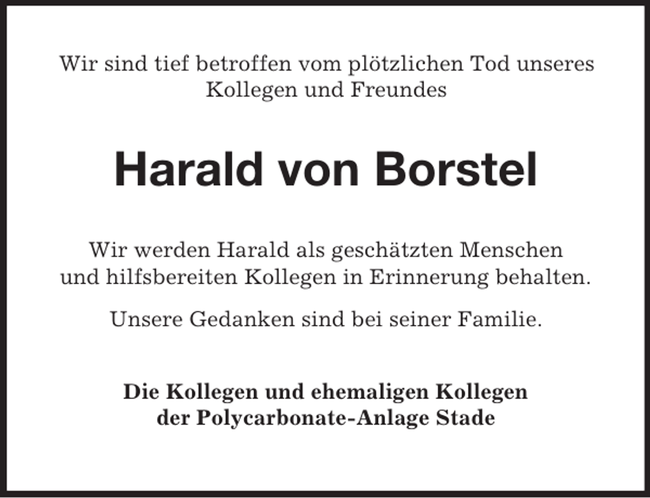 <p>Wir sind tief betroffen vom plötzlichen Tod unseres Kollegen und Freundes<br />Harald von Borstel<br />Wir werden Harald als geschätzten Menschen<br />und hilfsbereiten Kollegen in Erinnerung behalten.</p><p>Unsere Gedanken sind bei seiner Familie.<br />Die Kollegen und ehemaligen Kollegen<br />der Polycarbonate-Anlage Stade</p>