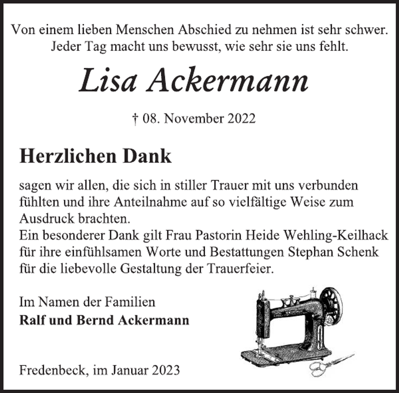 <p>Von einem lieben Menschen Abschied zu nehmen ist sehr schwer.<br />Jeder Tag macht uns bewusst, wie sehr sie uns fehlt.<br />Lisa Ackermann<br />† 08. November 2022<br />Herzlichen Dank<br />sagen wir allen, die sich in stiller Trauer mit uns verbunden<br />fühlten und ihre Anteilnahme auf so vielfältige Weise zum<br />Ausdruck brachten.<br />Ein besonderer Dank gilt Frau Pastorin Heide Wehling-Keilhack<br />für ihre einfühlsamen Worte und Bestattungen Stephan Schenk<br />für die liebevolle Gestaltung der Trauerfeier.<br />Im Namen der Familien<br />Ralf und Bernd Ackermann<br />Fredenbeck, im Januar 2023</p>
