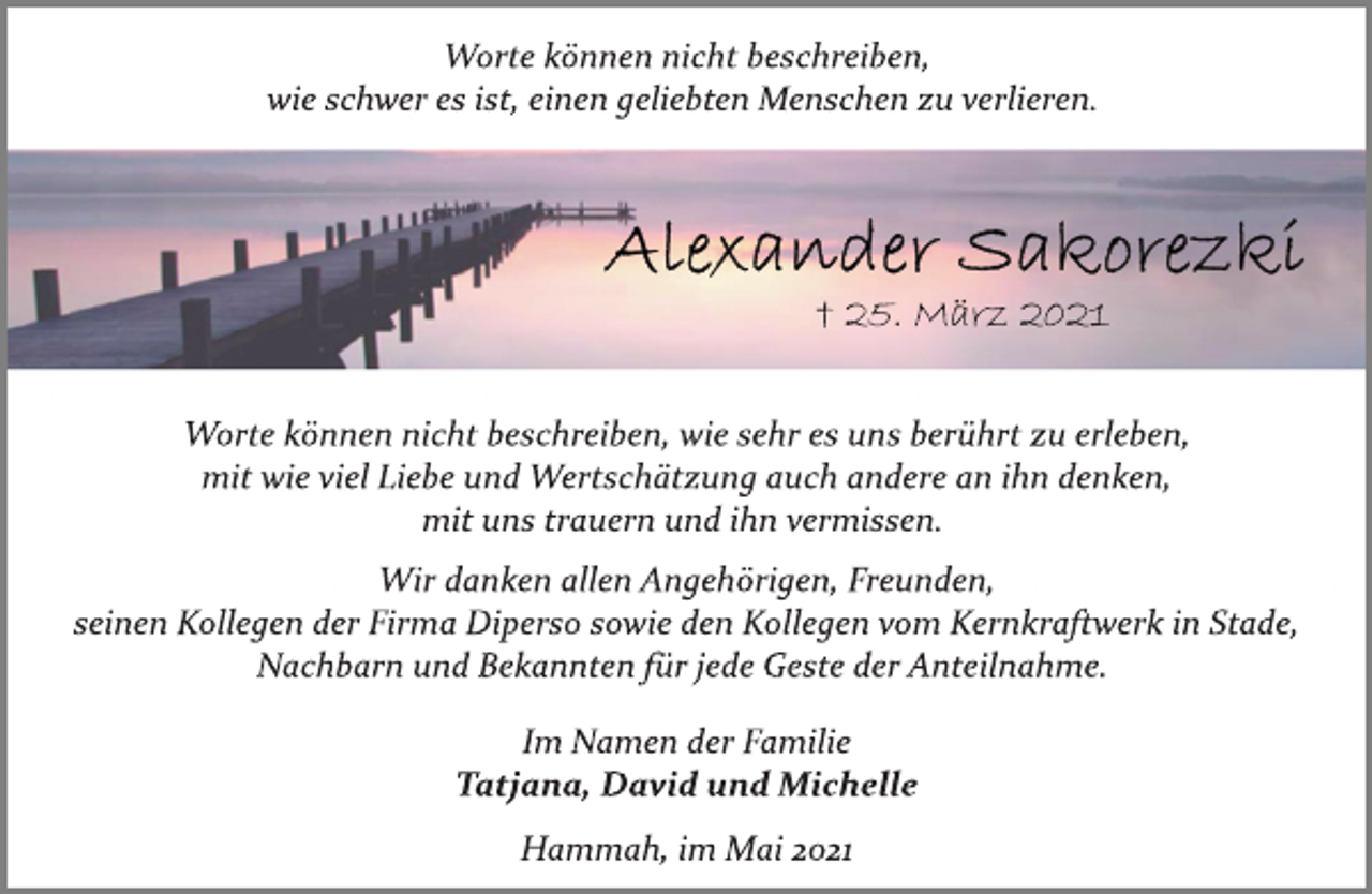 <p>Worte können nicht beschreiben,<br />wie schwer es ist, einen geliebten Menschen zu verlieren.<br />Alexander Sakorezki<br />25. März 2021<br />Worte können nicht beschreiben, wie sehr es uns berührt zu erleben, mit wie viel Liebe und Wertschätzung auch andere an ihn denken, mit uns trauern und ihn vermissen.<br />Wir danken allen Angehörigen, Freunden, seinen Kollegen der Firma Diperso sowie den Kollegen vom Kernkraftwerk in Stade, Nachbarn und Bekannten für jede Geste der Anteilnahme.<br />Im Namen der Familie<br />Tatjana, David und Michelle<br />Hammah, im Mai 2021</p>