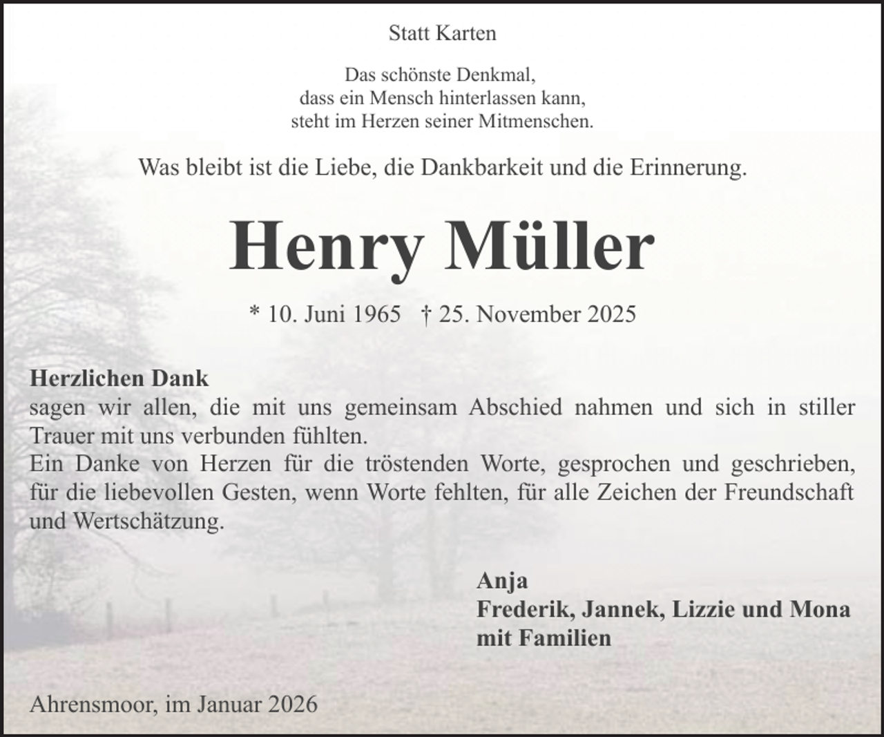<p>Statt Karten<br />Das schönste Denkmal,<br />dass ein Mensch hinterlassen kann,<br />steht im Herzen seiner Mitmenschen.</p><p>Was bleibt ist die Liebe, die Dankbarkeit und die Erinnerung.</p><p>Henry Müller<br />* 10. Juni 1965 † 25. November 2025<br />Herzlichen Dank<br />sagen wir allen, die mit uns gemeinsam Abschied nahmen und sich in stiller<br />Trauer mit uns verbunden fühlten.<br />Ein Danke von Herzen für die tröstenden Worte, gesprochen und geschrieben,<br />für die liebevollen Gesten, wenn Worte fehlten, für alle Zeichen der Freundschaft<br />und Wertschätzung.<br />Anja<br />Frederik, Jannek, Lizzie und Mona<br />mit Familien<br />Ahrensmoor, im Januar 2026</p>