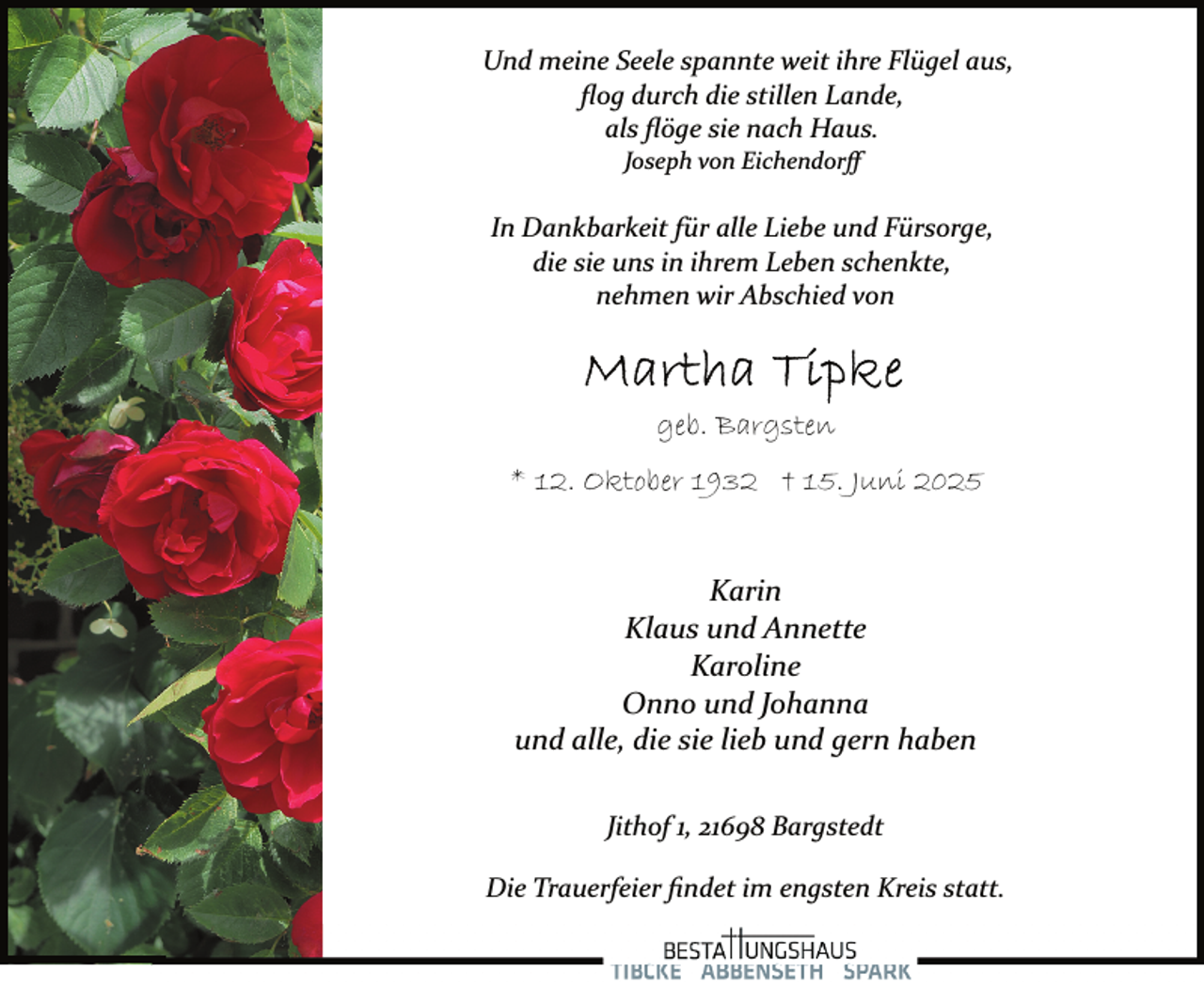 <p>Und meine Seele spannte weit ihre Flügel aus,<br />ﬂog durch die stillen Lande,<br />als ﬂöge sie nach Haus.<br />Joseph von Eichendorﬀ</p>
<p>In Dankbarkeit für alle Liebe und Fürsorge,<br />die sie uns in ihrem Leben schenkte,<br />nehmen wir Abschied von</p>
<p>geb. Bargsten<br />* 12. Oktober 1932 † 15. Juni 2025<br />Karin<br />Klaus und Annette<br />Karoline<br />Onno und Johanna<br />und alle, die sie lieb und gern haben<br />Jithof 1, 21698 Bargstedt<br />Die Trauerfeier ﬁndet im engsten Kreis statt.</p>